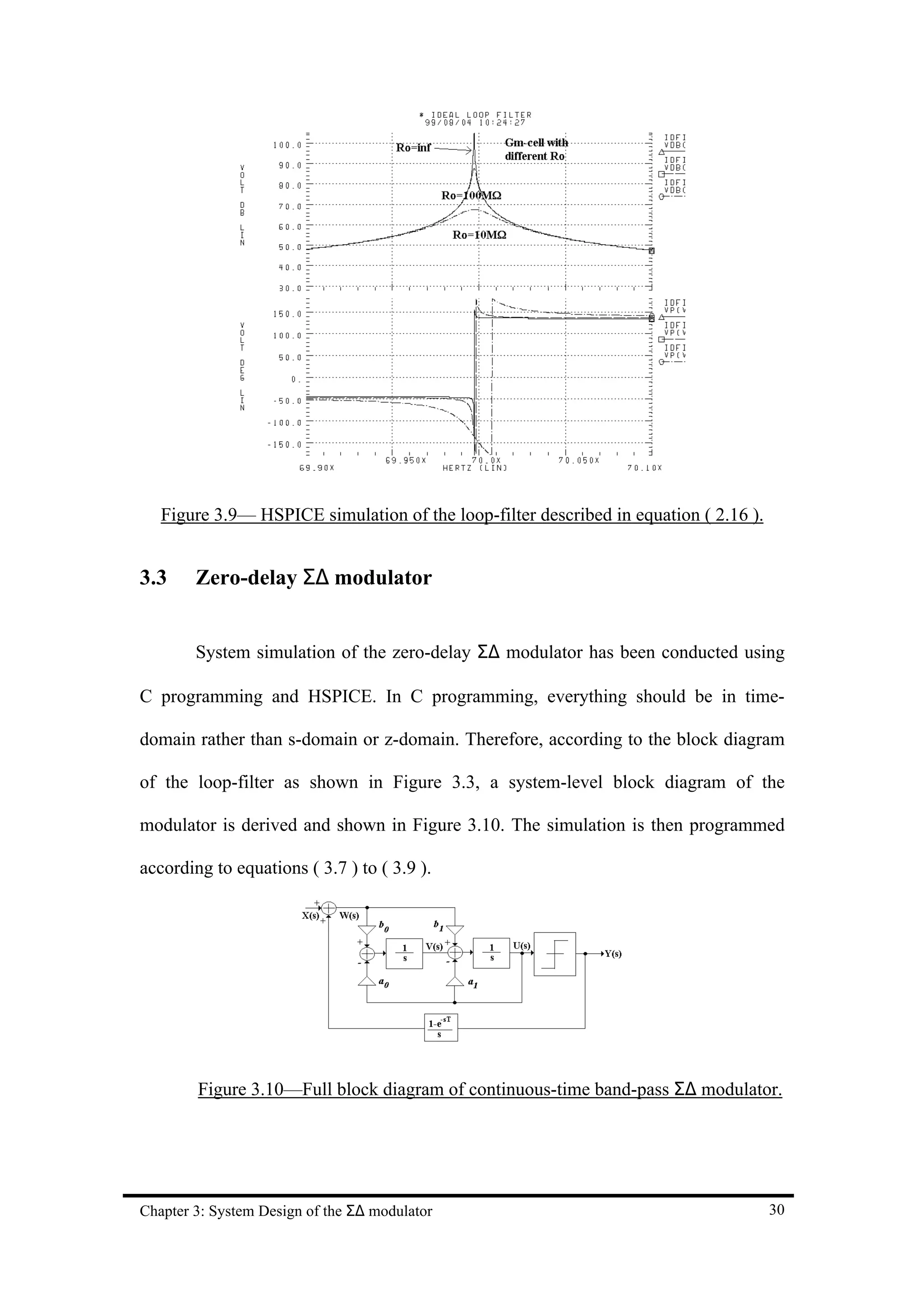 Figure 3.9— HSPICE simulation of the loop-filter described in equation ( 2.16 ).


3.3     Zero-delay Σ∆ modulator


        System simulation of the zero-delay Σ∆ modulator has been conducted using

C programming and HSPICE. In C programming, everything should be in time-

domain rather than s-domain or z-domain. Therefore, according to the block diagram

of the loop-filter as shown in Figure 3.3, a system-level block diagram of the

modulator is derived and shown in Figure 3.10. The simulation is then programmed

according to equations ( 3.7 ) to ( 3.9 ).




        Figure 3.10—Full block diagram of continuous-time band-pass Σ∆ modulator.




Chapter 3: System Design of the Σ∆ modulator                                          30
 