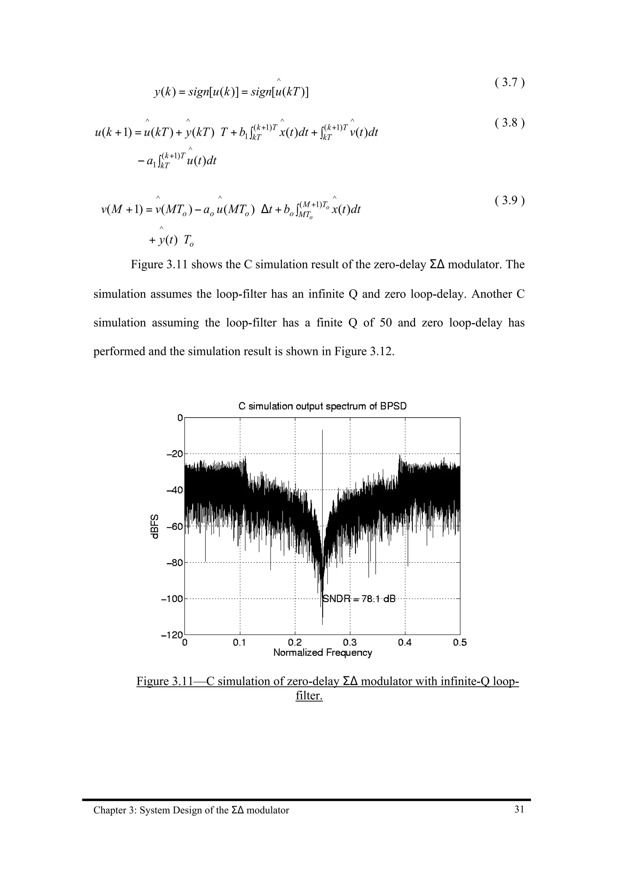 ^                                ( 3.7 )
                 y (k ) = sign[u (k )] = sign[u (kT )]

             ^          ^                       ^                 ^             ( 3.8 )
u (k + 1) = u (kT ) + y (kT ) ⋅ T + b1 ∫kT +1)T x(t )dt + ∫kT +1)T v(t )dt
                                        (k                 (k

                         ^
           − a1 ∫kT +1)T u (t )dt
                 (k




                 ^                  ^                         ^                 ( 3.9 )
 v( M + 1) = v( MTo ) − ao u ( MTo ) ⋅ ∆t + bo ∫MTo+1)To x(t )dt
                                                (M

                  ^
              + y (t ) ⋅ To
         Figure 3.11 shows the C simulation result of the zero-delay Σ∆ modulator. The

simulation assumes the loop-filter has an infinite Q and zero loop-delay. Another C

simulation assuming the loop-filter has a finite Q of 50 and zero loop-delay has

performed and the simulation result is shown in Figure 3.12.




          Figure 3.11—C simulation of zero-delay Σ∆ modulator with infinite-Q loop-
                                        filter.




Chapter 3: System Design of the Σ∆ modulator                                        31
 