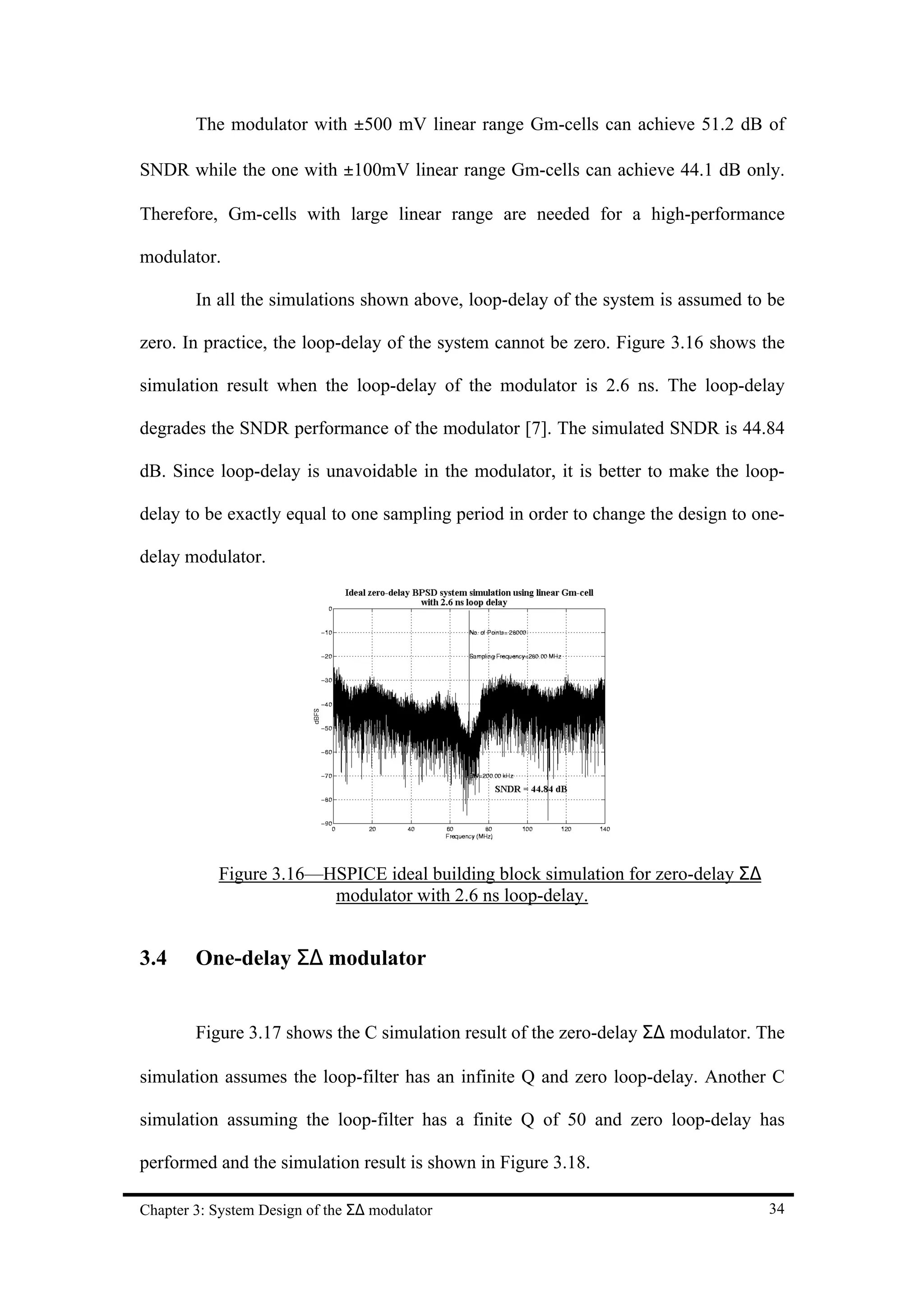 The modulator with ±500 mV linear range Gm-cells can achieve 51.2 dB of

SNDR while the one with ±100mV linear range Gm-cells can achieve 44.1 dB only.

Therefore, Gm-cells with large linear range are needed for a high-performance

modulator.

        In all the simulations shown above, loop-delay of the system is assumed to be

zero. In practice, the loop-delay of the system cannot be zero. Figure 3.16 shows the

simulation result when the loop-delay of the modulator is 2.6 ns. The loop-delay

degrades the SNDR performance of the modulator [7]. The simulated SNDR is 44.84

dB. Since loop-delay is unavoidable in the modulator, it is better to make the loop-

delay to be exactly equal to one sampling period in order to change the design to one-

delay modulator.




           Figure 3.16—HSPICE ideal building block simulation for zero-delay Σ∆
                        modulator with 2.6 ns loop-delay.


3.4     One-delay Σ∆ modulator


        Figure 3.17 shows the C simulation result of the zero-delay Σ∆ modulator. The

simulation assumes the loop-filter has an infinite Q and zero loop-delay. Another C

simulation assuming the loop-filter has a finite Q of 50 and zero loop-delay has

performed and the simulation result is shown in Figure 3.18.

Chapter 3: System Design of the Σ∆ modulator                                       34
 