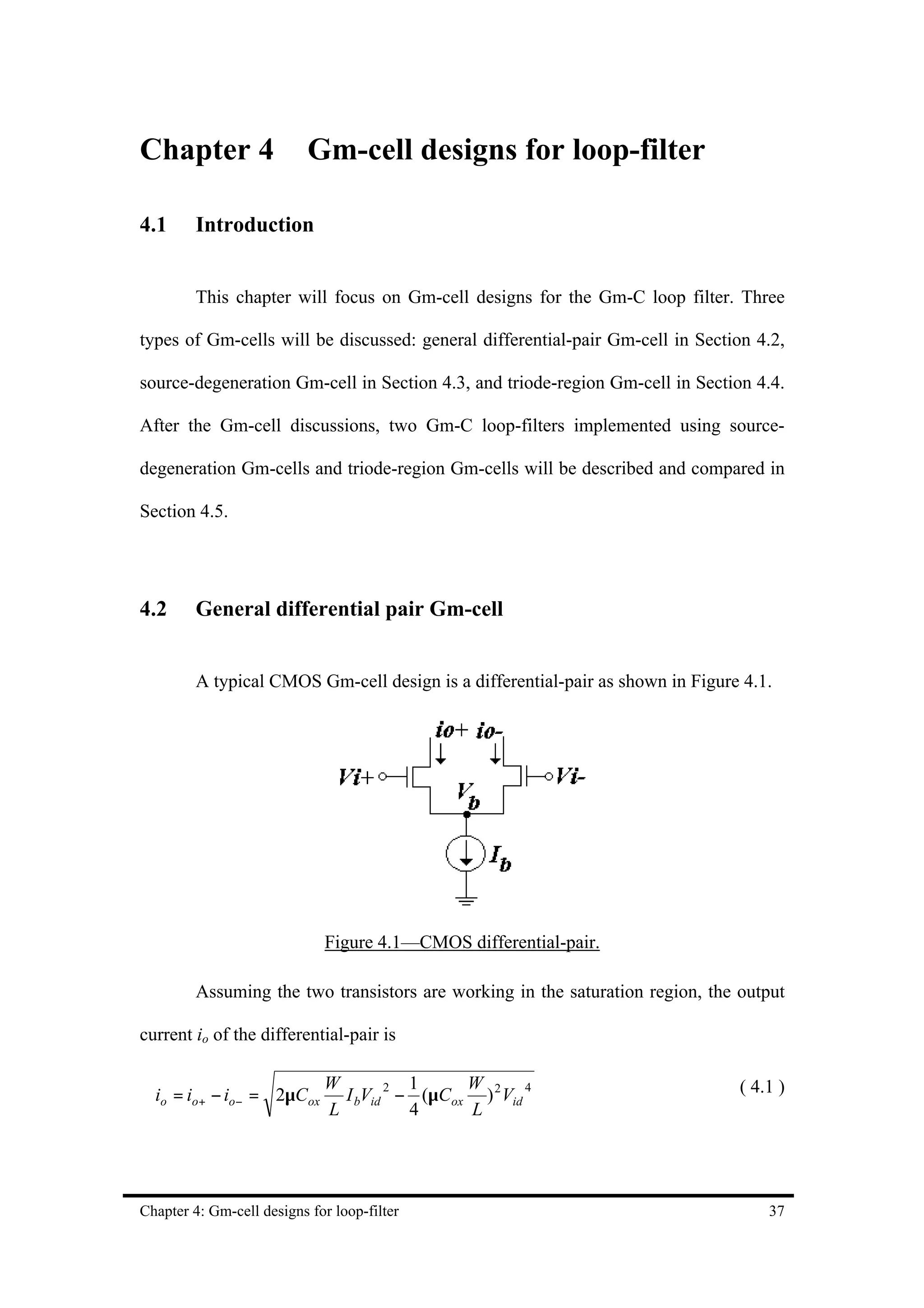 Chapter 4                  Gm-cell designs for loop-filter

4.1      Introduction


         This chapter will focus on Gm-cell designs for the Gm-C loop filter. Three

types of Gm-cells will be discussed: general differential-pair Gm-cell in Section 4.2,

source-degeneration Gm-cell in Section 4.3, and triode-region Gm-cell in Section 4.4.

After the Gm-cell discussions, two Gm-C loop-filters implemented using source-

degeneration Gm-cells and triode-region Gm-cells will be described and compared in

Section 4.5.




4.2      General differential pair Gm-cell


         A typical CMOS Gm-cell design is a differential-pair as shown in Figure 4.1.




                             Figure 4.1—CMOS differential-pair.

         Assuming the two transistors are working in the saturation region, the output

current io of the differential-pair is

                             W           1     W                                ( 4.1 )
  io = io+ − io− = 2µCox       I bVid 2 − (µCox ) 2 Vid 4
                             L           4     L




Chapter 4: Gm-cell designs for loop-filter                                          37
 
