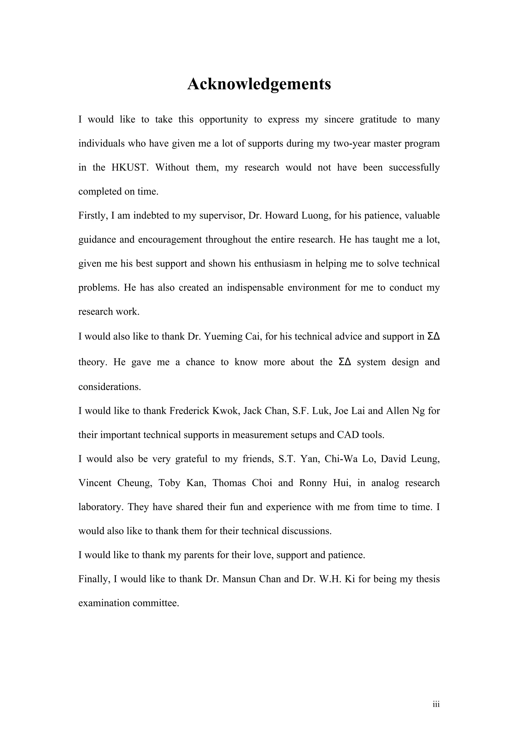 Acknowledgements
I would like to take this opportunity to express my sincere gratitude to many

individuals who have given me a lot of supports during my two-year master program

in the HKUST. Without them, my research would not have been successfully

completed on time.

Firstly, I am indebted to my supervisor, Dr. Howard Luong, for his patience, valuable

guidance and encouragement throughout the entire research. He has taught me a lot,

given me his best support and shown his enthusiasm in helping me to solve technical

problems. He has also created an indispensable environment for me to conduct my

research work.

I would also like to thank Dr. Yueming Cai, for his technical advice and support in Σ∆

theory. He gave me a chance to know more about the Σ∆ system design and

considerations.

I would like to thank Frederick Kwok, Jack Chan, S.F. Luk, Joe Lai and Allen Ng for

their important technical supports in measurement setups and CAD tools.

I would also be very grateful to my friends, S.T. Yan, Chi-Wa Lo, David Leung,

Vincent Cheung, Toby Kan, Thomas Choi and Ronny Hui, in analog research

laboratory. They have shared their fun and experience with me from time to time. I

would also like to thank them for their technical discussions.

I would like to thank my parents for their love, support and patience.

Finally, I would like to thank Dr. Mansun Chan and Dr. W.H. Ki for being my thesis

examination committee.




                                                                                    iii
 