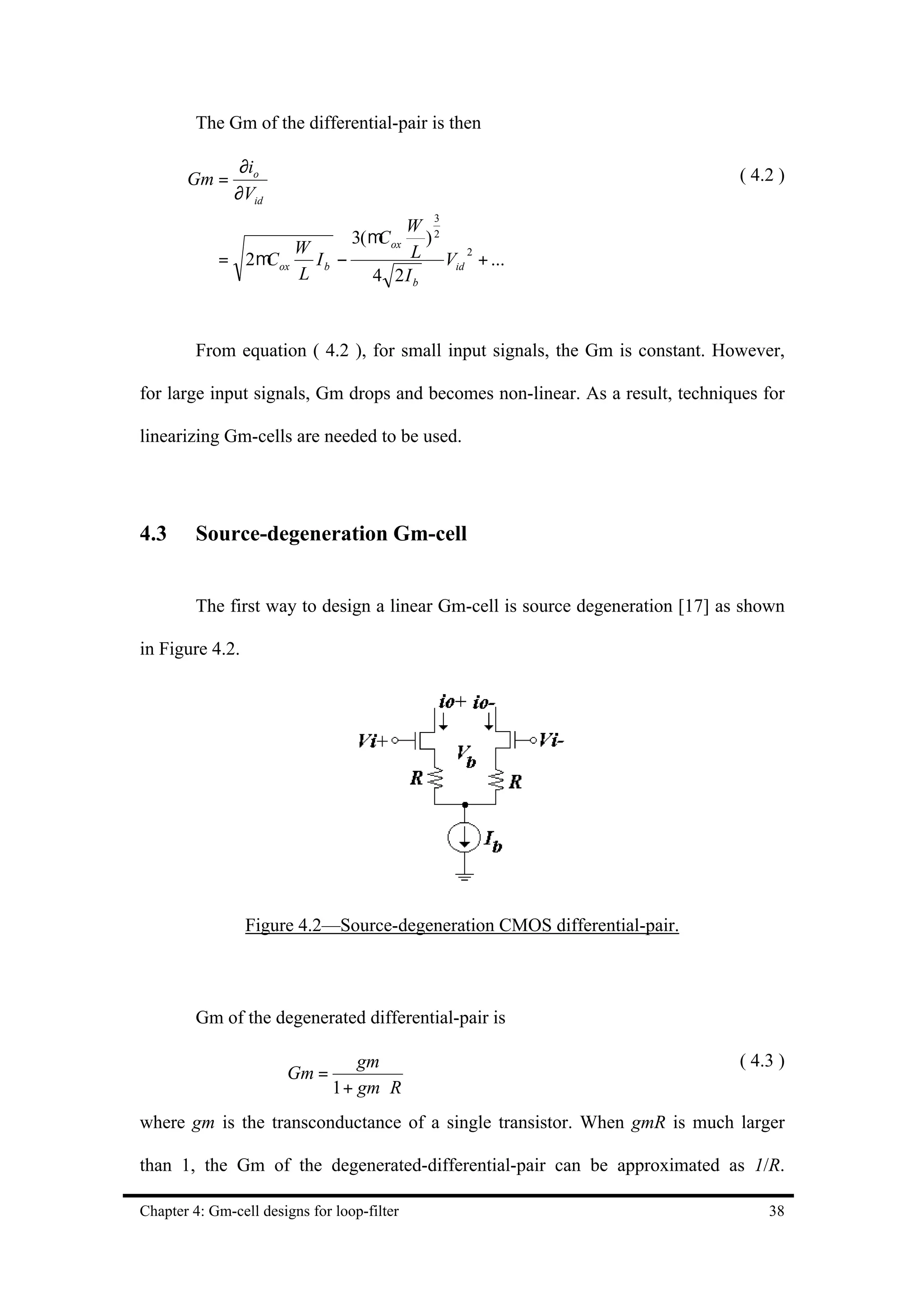 The Gm of the differential-pair is then

                ∂io
       Gm =                                                                     ( 4.2 )
               ∂Vid
                                             3
                                    W
                            3( µC ox ) 2
                     W              L V 2 + ...
            = 2 µC ox I b −              id
                     L          4 2I b



         From equation ( 4.2 ), for small input signals, the Gm is constant. However,

for large input signals, Gm drops and becomes non-linear. As a result, techniques for

linearizing Gm-cells are needed to be used.




4.3      Source-degeneration Gm-cell


         The first way to design a linear Gm-cell is source degeneration [17] as shown

in Figure 4.2.




                 Figure 4.2—Source-degeneration CMOS differential-pair.



         Gm of the degenerated differential-pair is

                                   gm                                           ( 4.3 )
                       Gm =
                               1 + gm ⋅ R
where gm is the transconductance of a single transistor. When gmR is much larger

than 1, the Gm of the degenerated-differential-pair can be approximated as 1/R.

Chapter 4: Gm-cell designs for loop-filter                                          38
 