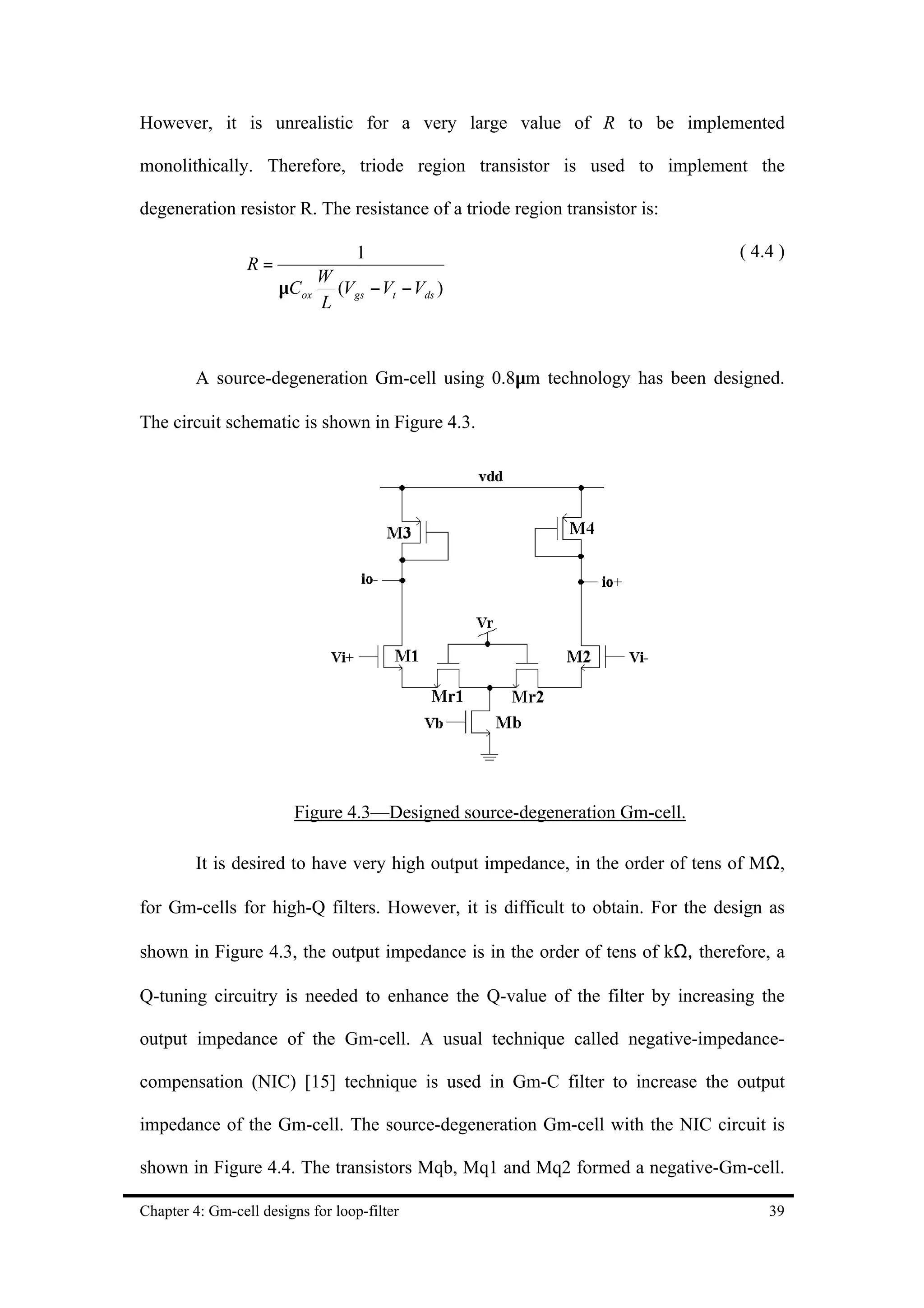 However, it is unrealistic for a very large value of R to be implemented

monolithically. Therefore, triode region transistor is used to implement the

degeneration resistor R. The resistance of a triode region transistor is:

                                   1                                            ( 4.4 )
                 R=
                             W
                      µCox     (Vgs − Vt − Vds )
                             L



         A source-degeneration Gm-cell using 0.8µm technology has been designed.

The circuit schematic is shown in Figure 4.3.




                         Figure 4.3—Designed source-degeneration Gm-cell.

         It is desired to have very high output impedance, in the order of tens of MΩ,

for Gm-cells for high-Q filters. However, it is difficult to obtain. For the design as

shown in Figure 4.3, the output impedance is in the order of tens of kΩ, therefore, a

Q-tuning circuitry is needed to enhance the Q-value of the filter by increasing the

output impedance of the Gm-cell. A usual technique called negative-impedance-

compensation (NIC) [15] technique is used in Gm-C filter to increase the output

impedance of the Gm-cell. The source-degeneration Gm-cell with the NIC circuit is

shown in Figure 4.4. The transistors Mqb, Mq1 and Mq2 formed a negative-Gm-cell.

Chapter 4: Gm-cell designs for loop-filter                                          39
 