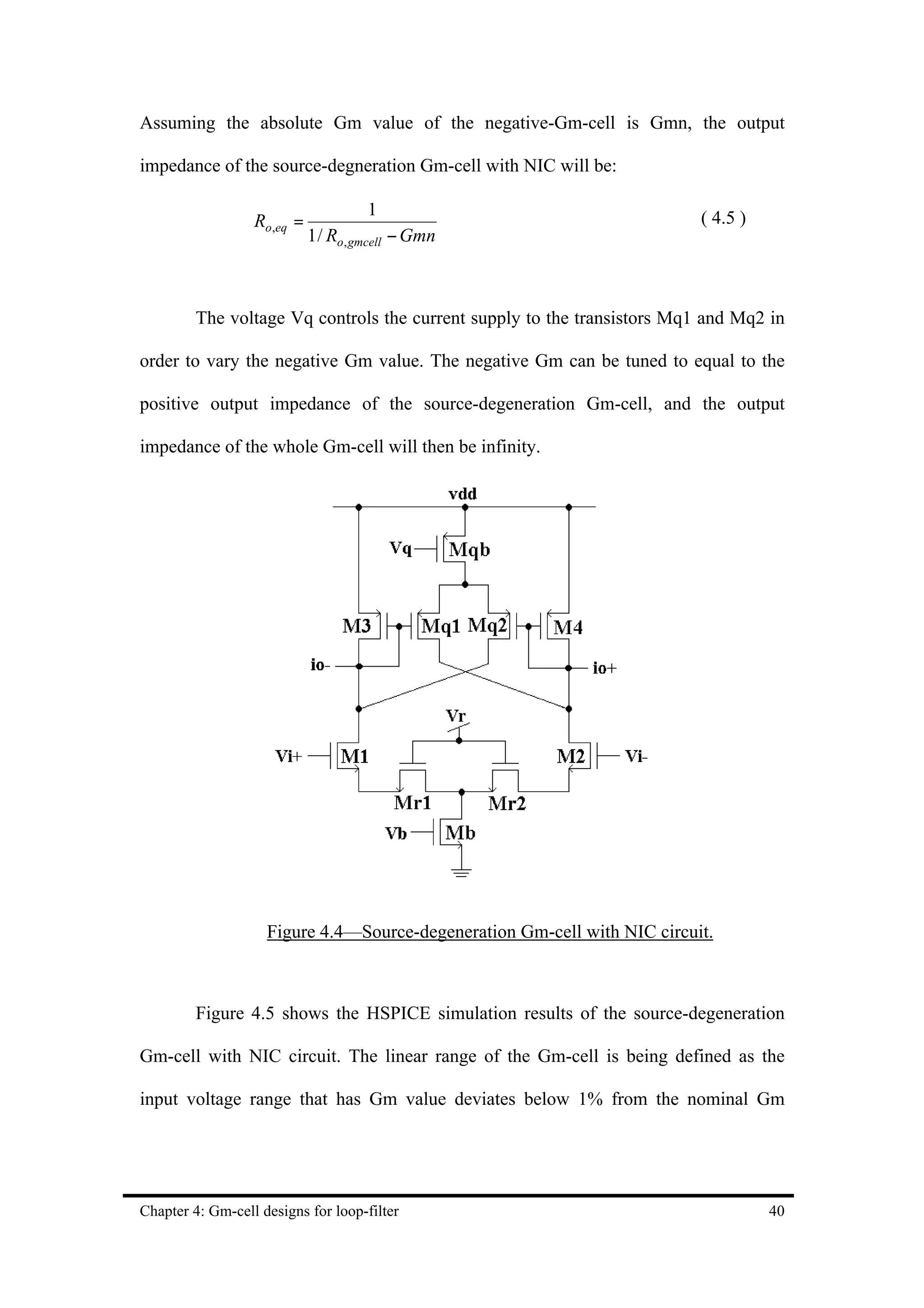 Assuming the absolute Gm value of the negative-Gm-cell is Gmn, the output

impedance of the source-degneration Gm-cell with NIC will be:

                                     1
                  Ro,eq =                                                 ( 4.5 )
                            1 / Ro, gmcell − Gmn



         The voltage Vq controls the current supply to the transistors Mq1 and Mq2 in

order to vary the negative Gm value. The negative Gm can be tuned to equal to the

positive output impedance of the source-degeneration Gm-cell, and the output

impedance of the whole Gm-cell will then be infinity.




                    Figure 4.4—Source-degeneration Gm-cell with NIC circuit.



         Figure 4.5 shows the HSPICE simulation results of the source-degeneration

Gm-cell with NIC circuit. The linear range of the Gm-cell is being defined as the

input voltage range that has Gm value deviates below 1% from the nominal Gm




Chapter 4: Gm-cell designs for loop-filter                                          40
 