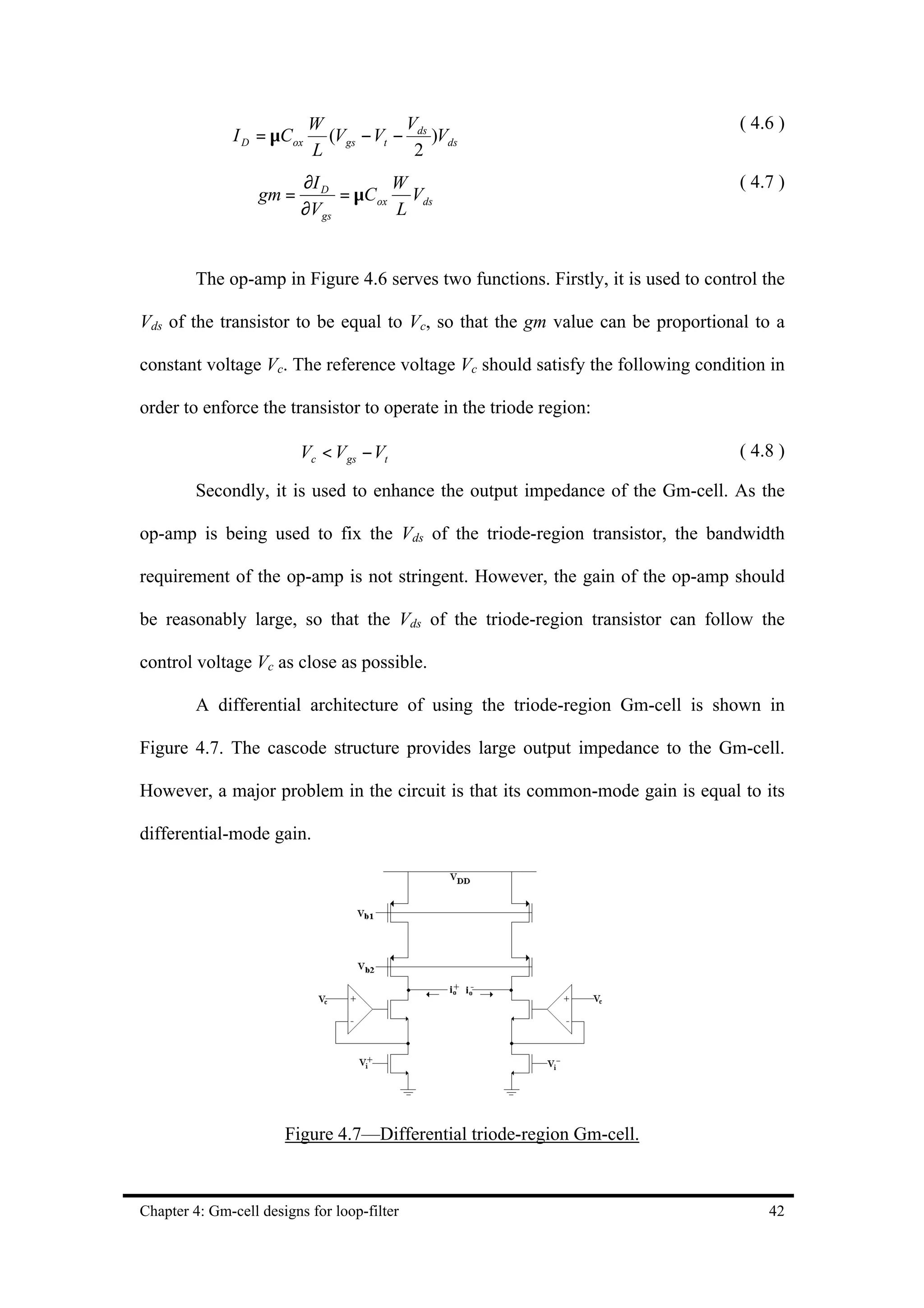 W            V                                         ( 4.6 )
               I D = µCox     (Vgs − Vt − ds )Vds
                            L             2
                          ∂I D        W                                            ( 4.7 )
                   gm =        = µC ox Vds
                          ∂Vgs        L


         The op-amp in Figure 4.6 serves two functions. Firstly, it is used to control the

Vds of the transistor to be equal to Vc, so that the gm value can be proportional to a

constant voltage Vc. The reference voltage Vc should satisfy the following condition in

order to enforce the transistor to operate in the triode region:

                          Vc < Vgs − Vt                                            ( 4.8 )

         Secondly, it is used to enhance the output impedance of the Gm-cell. As the

op-amp is being used to fix the Vds of the triode-region transistor, the bandwidth

requirement of the op-amp is not stringent. However, the gain of the op-amp should

be reasonably large, so that the Vds of the triode-region transistor can follow the

control voltage Vc as close as possible.

         A differential architecture of using the triode-region Gm-cell is shown in

Figure 4.7. The cascode structure provides large output impedance to the Gm-cell.

However, a major problem in the circuit is that its common-mode gain is equal to its

differential-mode gain.




                       Figure 4.7—Differential triode-region Gm-cell.



Chapter 4: Gm-cell designs for loop-filter                                             42
 
