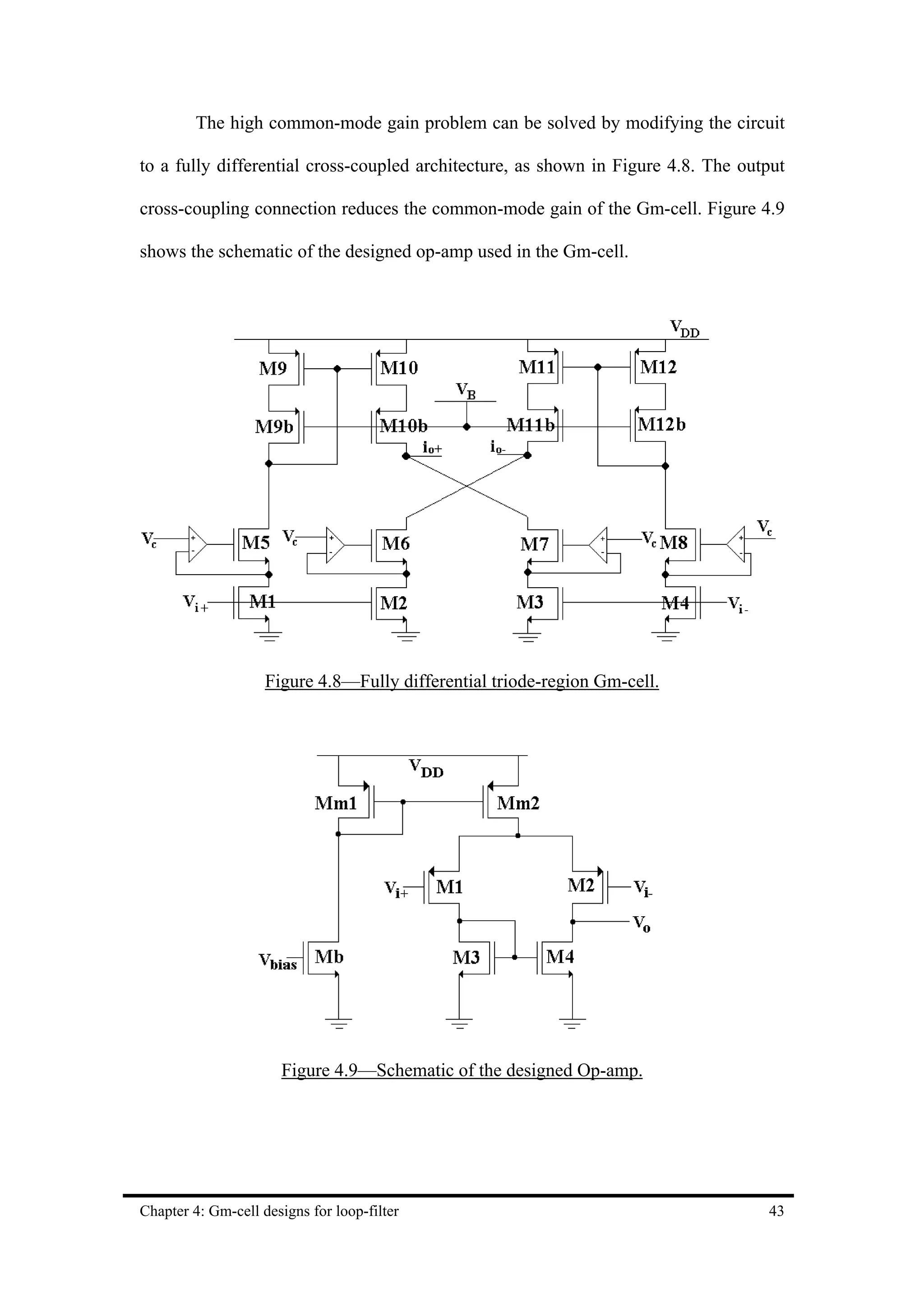 The high common-mode gain problem can be solved by modifying the circuit

to a fully differential cross-coupled architecture, as shown in Figure 4.8. The output

cross-coupling connection reduces the common-mode gain of the Gm-cell. Figure 4.9

shows the schematic of the designed op-amp used in the Gm-cell.




                    Figure 4.8—Fully differential triode-region Gm-cell.




                      Figure 4.9—Schematic of the designed Op-amp.




Chapter 4: Gm-cell designs for loop-filter                                         43
 