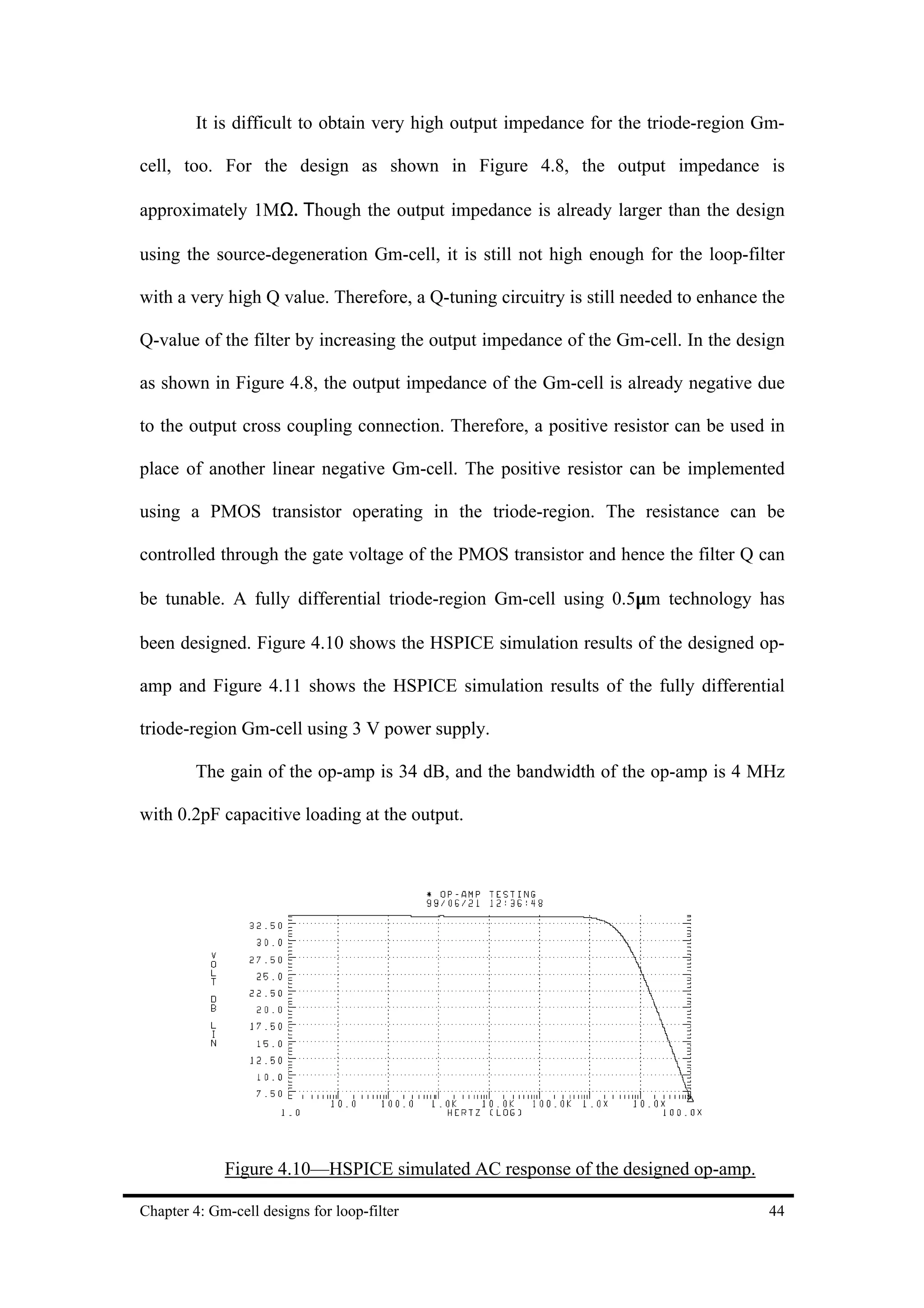 It is difficult to obtain very high output impedance for the triode-region Gm-

cell, too. For the design as shown in Figure 4.8, the output impedance is

approximately 1MΩ. Τhough the output impedance is already larger than the design

using the source-degeneration Gm-cell, it is still not high enough for the loop-filter

with a very high Q value. Therefore, a Q-tuning circuitry is still needed to enhance the

Q-value of the filter by increasing the output impedance of the Gm-cell. In the design

as shown in Figure 4.8, the output impedance of the Gm-cell is already negative due

to the output cross coupling connection. Therefore, a positive resistor can be used in

place of another linear negative Gm-cell. The positive resistor can be implemented

using a PMOS transistor operating in the triode-region. The resistance can be

controlled through the gate voltage of the PMOS transistor and hence the filter Q can

be tunable. A fully differential triode-region Gm-cell using 0.5µm technology has

been designed. Figure 4.10 shows the HSPICE simulation results of the designed op-

amp and Figure 4.11 shows the HSPICE simulation results of the fully differential

triode-region Gm-cell using 3 V power supply.

         The gain of the op-amp is 34 dB, and the bandwidth of the op-amp is 4 MHz

with 0.2pF capacitive loading at the output.




             Figure 4.10—HSPICE simulated AC response of the designed op-amp.

Chapter 4: Gm-cell designs for loop-filter                                           44
 