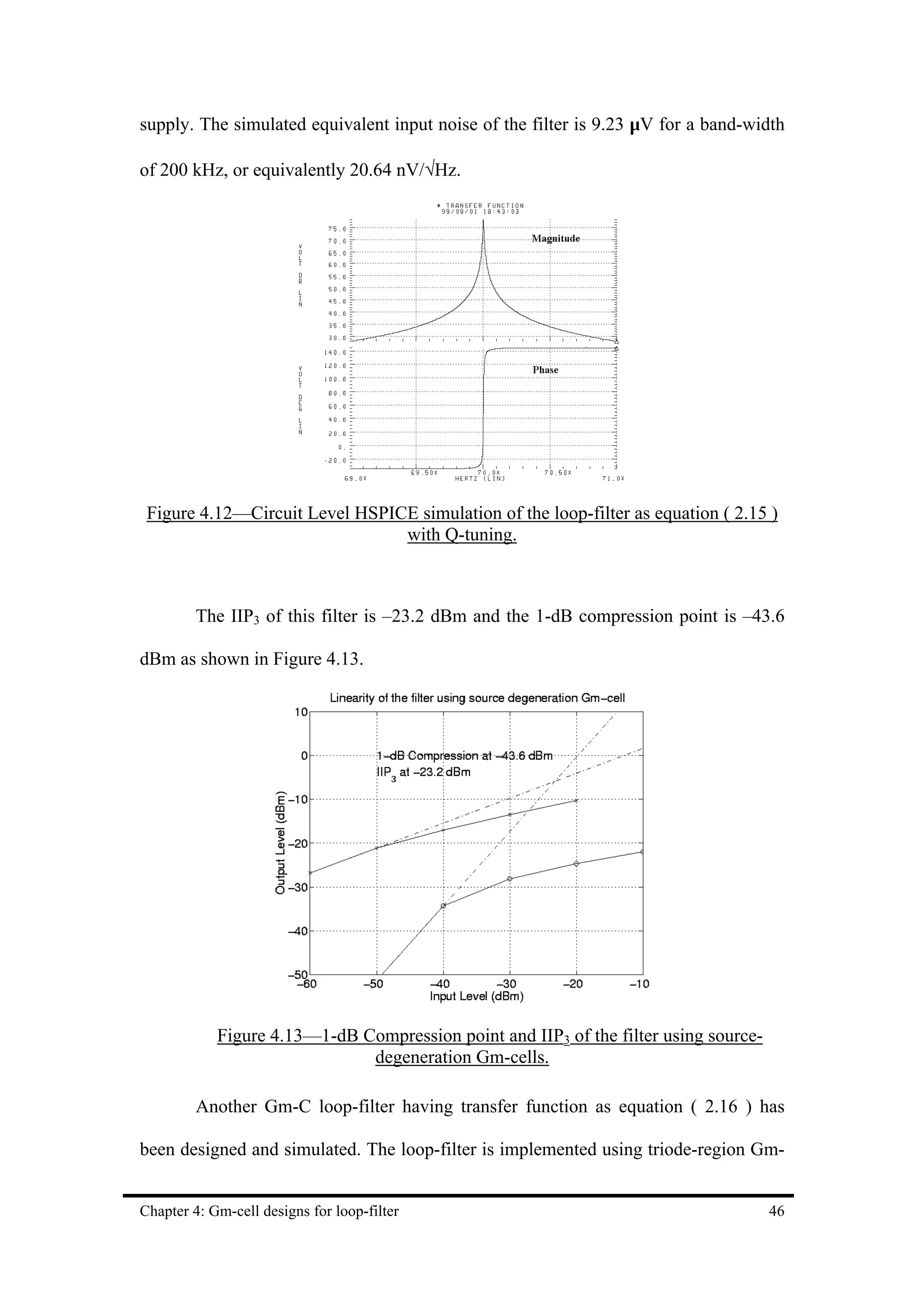 supply. The simulated equivalent input noise of the filter is 9.23 µV for a band-width

of 200 kHz, or equivalently 20.64 nV/√Hz.




 Figure 4.12—Circuit Level HSPICE simulation of the loop-filter as equation ( 2.15 )
                                with Q-tuning.



         The IIP3 of this filter is –23.2 dBm and the 1-dB compression point is –43.6

dBm as shown in Figure 4.13.




            Figure 4.13—1-dB Compression point and IIP3 of the filter using source-
                              degeneration Gm-cells.

         Another Gm-C loop-filter having transfer function as equation ( 2.16 ) has

been designed and simulated. The loop-filter is implemented using triode-region Gm-


Chapter 4: Gm-cell designs for loop-filter                                            46
 