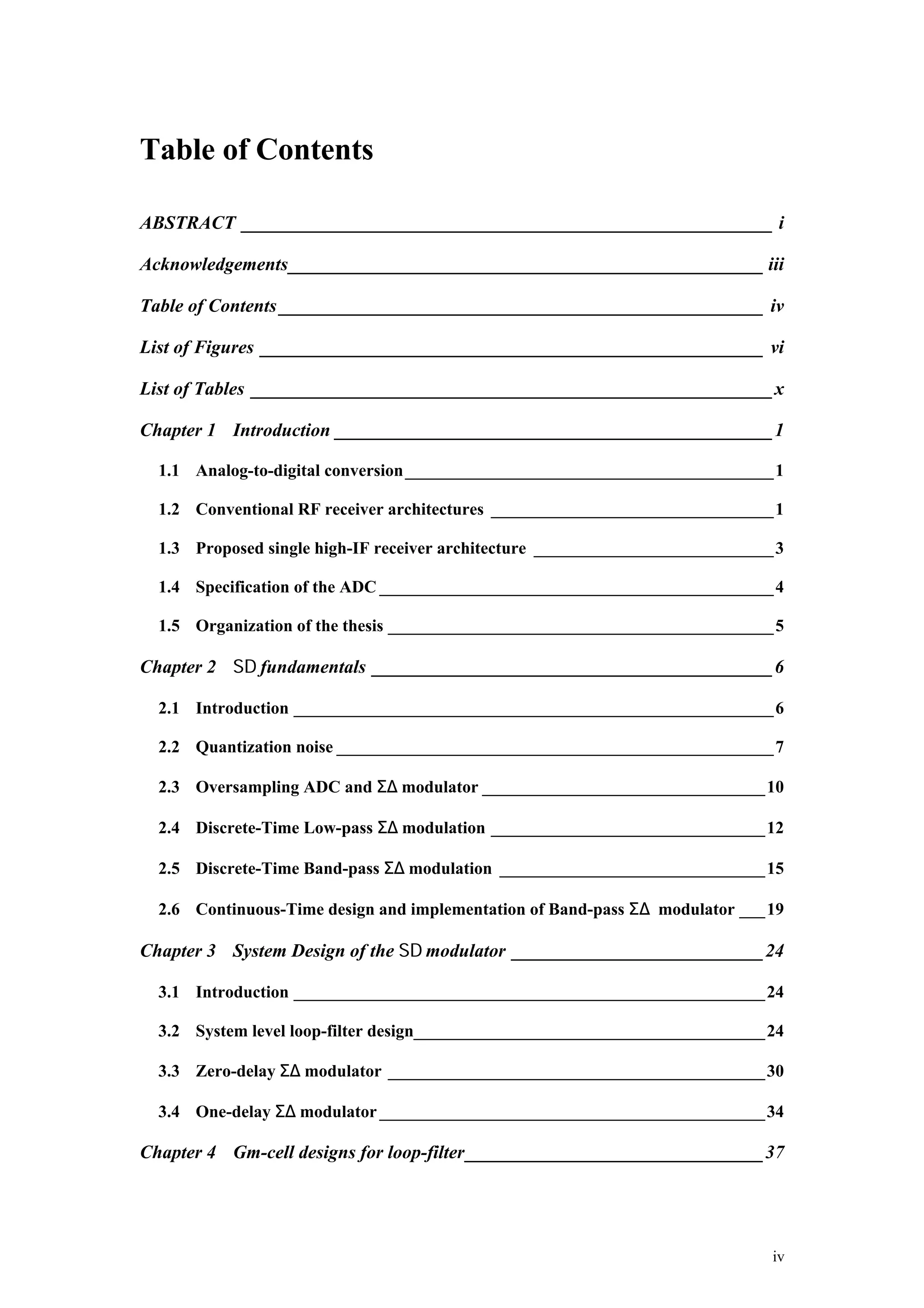 Table of Contents

ABSTRACT _________________________________________________________ i

Acknowledgements___________________________________________________ iii

Table of Contents ____________________________________________________ iv

List of Figures ______________________________________________________ vi

List of Tables ________________________________________________________x

Chapter 1 Introduction _______________________________________________1

  1.1 Analog-to-digital conversion ___________________________________________1

  1.2 Conventional RF receiver architectures _________________________________1

  1.3 Proposed single high-IF receiver architecture ____________________________3

  1.4 Specification of the ADC ______________________________________________4

  1.5 Organization of the thesis _____________________________________________5

Chapter 2 Σ∆ fundamentals ___________________________________________6

  2.1 Introduction ________________________________________________________6

  2.2 Quantization noise ___________________________________________________7

  2.3 Oversampling ADC and Σ∆ modulator _________________________________10

  2.4 Discrete-Time Low-pass Σ∆ modulation ________________________________12

  2.5 Discrete-Time Band-pass Σ∆ modulation _______________________________15

  2.6 Continuous-Time design and implementation of Band-pass Σ∆ modulator ___19

Chapter 3 System Design of the Σ∆ modulator ___________________________24

  3.1 Introduction _______________________________________________________24

  3.2 System level loop-filter design_________________________________________24

  3.3 Zero-delay Σ∆ modulator ____________________________________________30

  3.4 One-delay Σ∆ modulator _____________________________________________34

Chapter 4 Gm-cell designs for loop-filter________________________________37




                                                                               iv
 