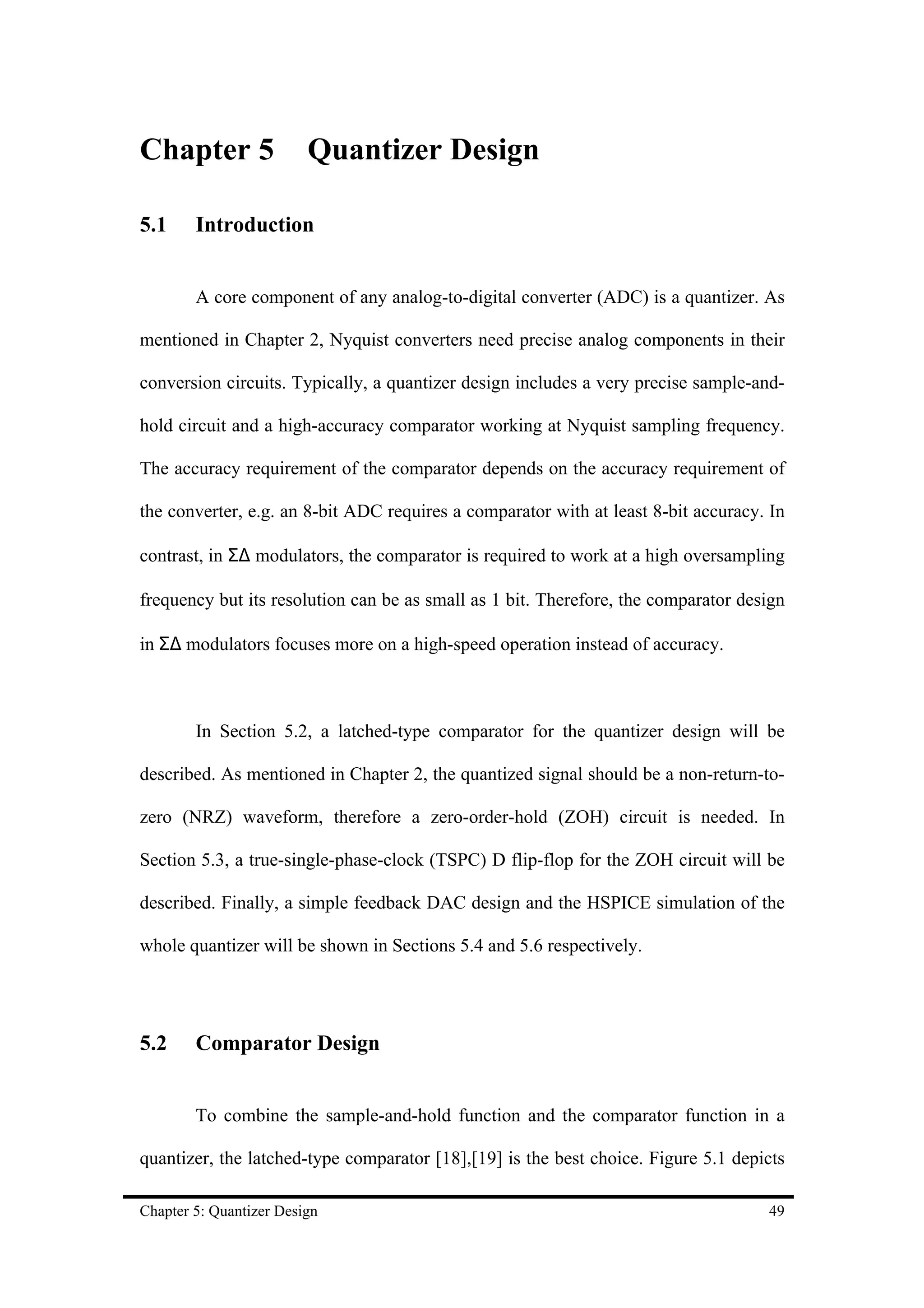 Chapter 5                Quantizer Design

5.1     Introduction


        A core component of any analog-to-digital converter (ADC) is a quantizer. As

mentioned in Chapter 2, Nyquist converters need precise analog components in their

conversion circuits. Typically, a quantizer design includes a very precise sample-and-

hold circuit and a high-accuracy comparator working at Nyquist sampling frequency.

The accuracy requirement of the comparator depends on the accuracy requirement of

the converter, e.g. an 8-bit ADC requires a comparator with at least 8-bit accuracy. In

contrast, in Σ∆ modulators, the comparator is required to work at a high oversampling

frequency but its resolution can be as small as 1 bit. Therefore, the comparator design

in Σ∆ modulators focuses more on a high-speed operation instead of accuracy.



        In Section 5.2, a latched-type comparator for the quantizer design will be

described. As mentioned in Chapter 2, the quantized signal should be a non-return-to-

zero (NRZ) waveform, therefore a zero-order-hold (ZOH) circuit is needed. In

Section 5.3, a true-single-phase-clock (TSPC) D flip-flop for the ZOH circuit will be

described. Finally, a simple feedback DAC design and the HSPICE simulation of the

whole quantizer will be shown in Sections 5.4 and 5.6 respectively.




5.2     Comparator Design


        To combine the sample-and-hold function and the comparator function in a

quantizer, the latched-type comparator [18],[19] is the best choice. Figure 5.1 depicts

Chapter 5: Quantizer Design                                                         49
 