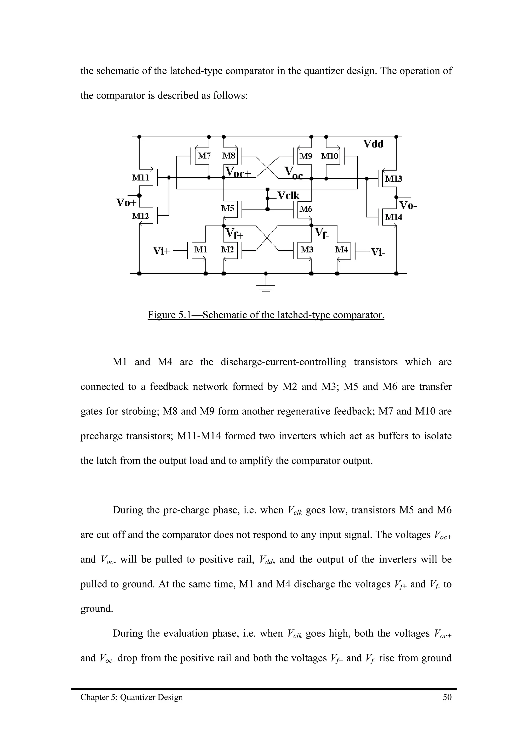 the schematic of the latched-type comparator in the quantizer design. The operation of

the comparator is described as follows:




                 Figure 5.1—Schematic of the latched-type comparator.



        M1 and M4 are the discharge-current-controlling transistors which are

connected to a feedback network formed by M2 and M3; M5 and M6 are transfer

gates for strobing; M8 and M9 form another regenerative feedback; M7 and M10 are

precharge transistors; M11-M14 formed two inverters which act as buffers to isolate

the latch from the output load and to amplify the comparator output.



        During the pre-charge phase, i.e. when Vclk goes low, transistors M5 and M6

are cut off and the comparator does not respond to any input signal. The voltages Voc+

and Voc- will be pulled to positive rail, Vdd, and the output of the inverters will be

pulled to ground. At the same time, M1 and M4 discharge the voltages Vf+ and Vf- to

ground.

        During the evaluation phase, i.e. when Vclk goes high, both the voltages Voc+

and Voc- drop from the positive rail and both the voltages Vf+ and Vf- rise from ground


Chapter 5: Quantizer Design                                                         50
 