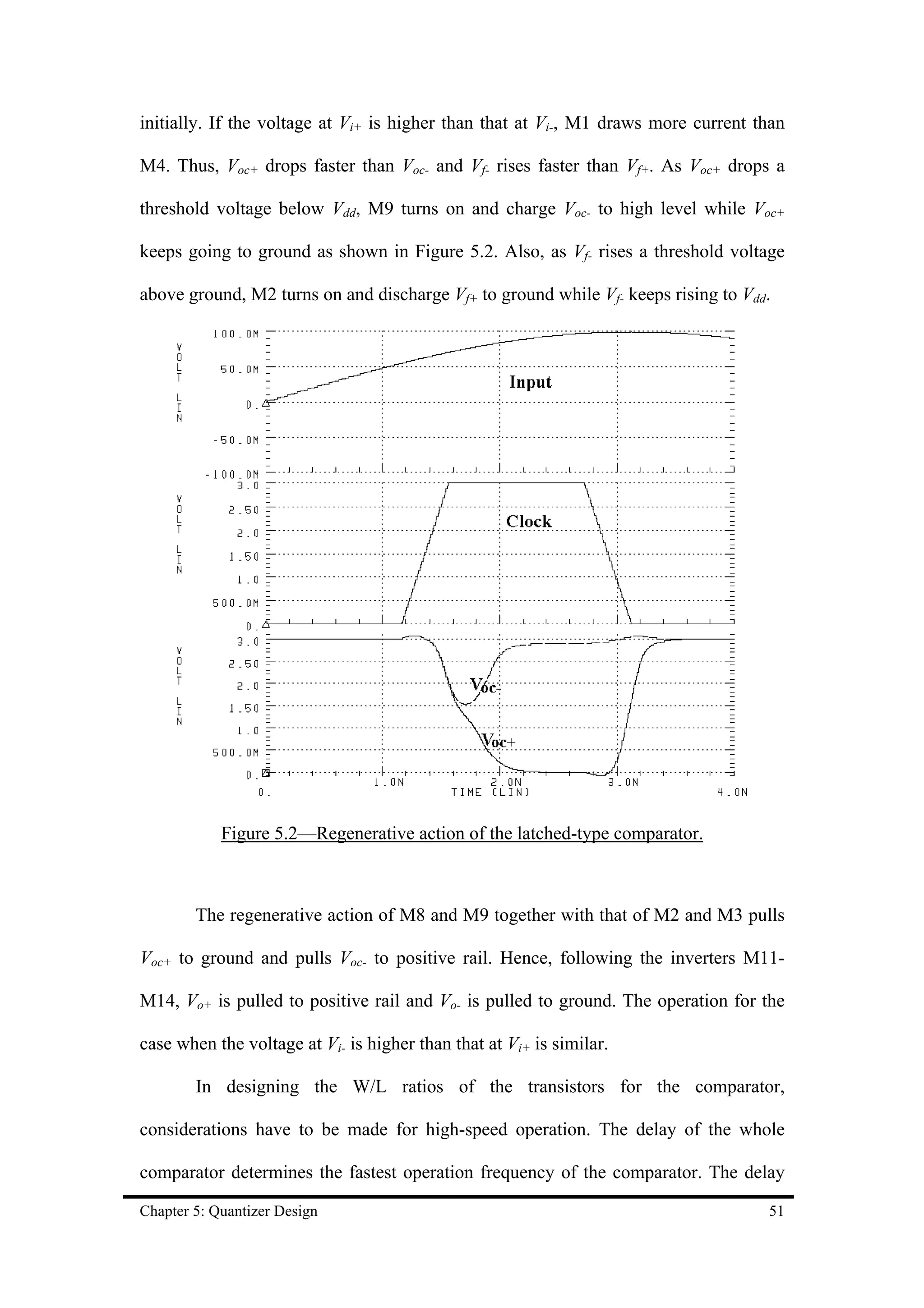 initially. If the voltage at Vi+ is higher than that at Vi-, M1 draws more current than

M4. Thus, Voc+ drops faster than Voc- and Vf- rises faster than Vf+. As Voc+ drops a

threshold voltage below Vdd, M9 turns on and charge Voc- to high level while Voc+

keeps going to ground as shown in Figure 5.2. Also, as Vf- rises a threshold voltage

above ground, M2 turns on and discharge Vf+ to ground while Vf- keeps rising to Vdd.




            Figure 5.2—Regenerative action of the latched-type comparator.



        The regenerative action of M8 and M9 together with that of M2 and M3 pulls

Voc+ to ground and pulls Voc- to positive rail. Hence, following the inverters M11-

M14, Vo+ is pulled to positive rail and Vo- is pulled to ground. The operation for the

case when the voltage at Vi- is higher than that at Vi+ is similar.

        In designing the W/L ratios of the transistors for the comparator,

considerations have to be made for high-speed operation. The delay of the whole

comparator determines the fastest operation frequency of the comparator. The delay

Chapter 5: Quantizer Design                                                         51
 
