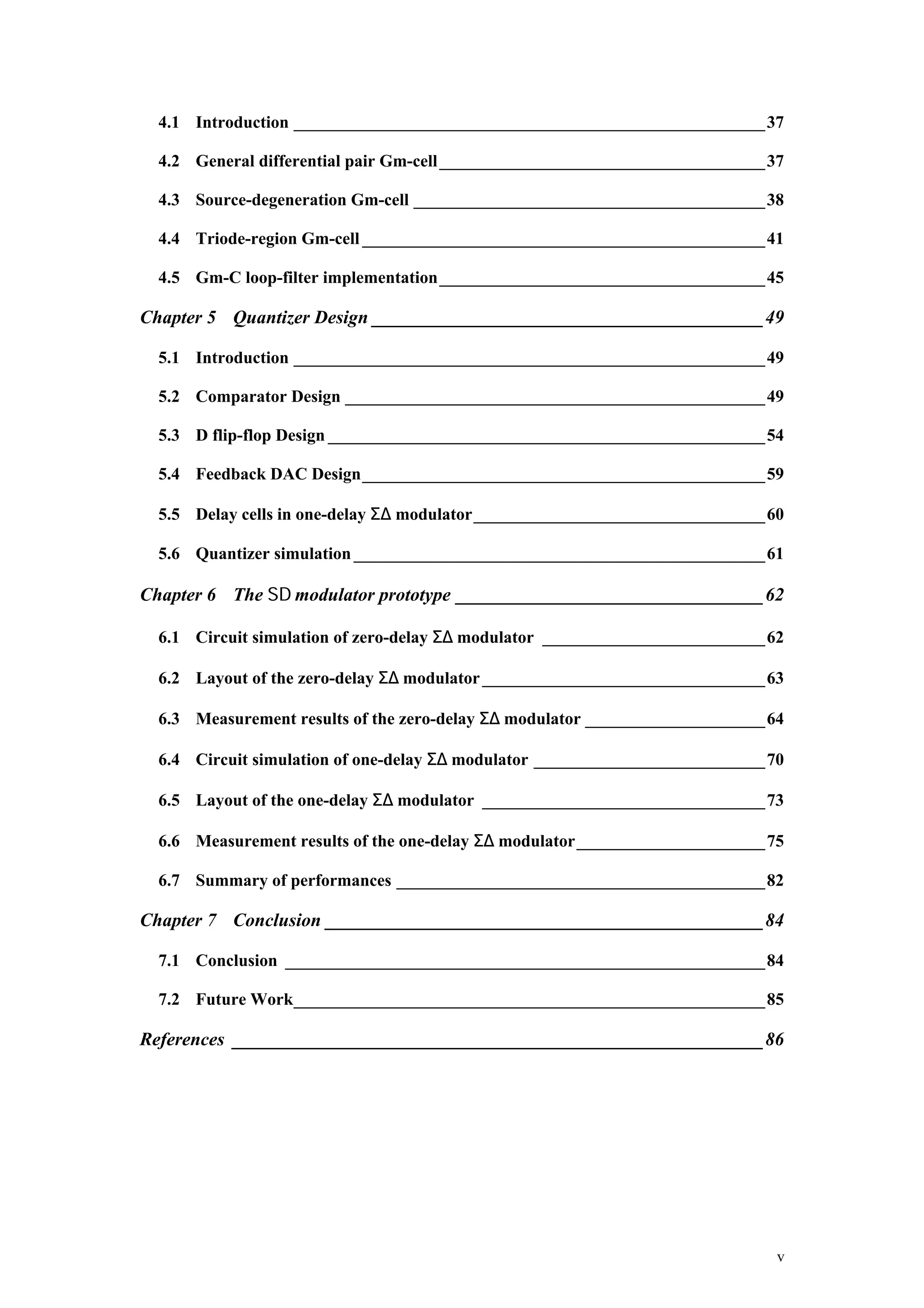 4.1 Introduction _______________________________________________________37

  4.2 General differential pair Gm-cell ______________________________________37

  4.3 Source-degeneration Gm-cell _________________________________________38

  4.4 Triode-region Gm-cell _______________________________________________41

  4.5 Gm-C loop-filter implementation______________________________________45

Chapter 5 Quantizer Design __________________________________________49

  5.1 Introduction _______________________________________________________49

  5.2 Comparator Design _________________________________________________49

  5.3 D flip-flop Design ___________________________________________________54

  5.4 Feedback DAC Design_______________________________________________59

  5.5 Delay cells in one-delay Σ∆ modulator__________________________________60

  5.6 Quantizer simulation ________________________________________________61

Chapter 6 The Σ∆ modulator prototype _________________________________62

  6.1 Circuit simulation of zero-delay Σ∆ modulator __________________________62

  6.2 Layout of the zero-delay Σ∆ modulator _________________________________63

  6.3 Measurement results of the zero-delay Σ∆ modulator _____________________64

  6.4 Circuit simulation of one-delay Σ∆ modulator ___________________________70

  6.5 Layout of the one-delay Σ∆ modulator _________________________________73

  6.6 Measurement results of the one-delay Σ∆ modulator______________________75

  6.7 Summary of performances ___________________________________________82

Chapter 7 Conclusion _______________________________________________84

  7.1 Conclusion ________________________________________________________84

  7.2 Future Work_______________________________________________________85

References _________________________________________________________86




                                                                               v
 