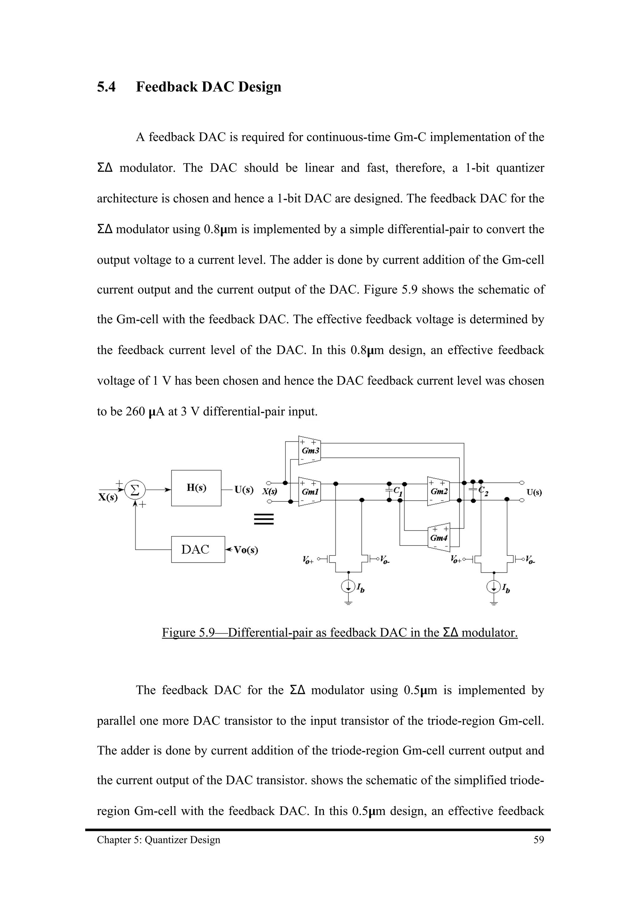 5.4     Feedback DAC Design


        A feedback DAC is required for continuous-time Gm-C implementation of the

Σ∆ modulator. The DAC should be linear and fast, therefore, a 1-bit quantizer

architecture is chosen and hence a 1-bit DAC are designed. The feedback DAC for the

Σ∆ modulator using 0.8µm is implemented by a simple differential-pair to convert the

output voltage to a current level. The adder is done by current addition of the Gm-cell

current output and the current output of the DAC. Figure 5.9 shows the schematic of

the Gm-cell with the feedback DAC. The effective feedback voltage is determined by

the feedback current level of the DAC. In this 0.8µm design, an effective feedback

voltage of 1 V has been chosen and hence the DAC feedback current level was chosen

to be 260 µA at 3 V differential-pair input.




              Figure 5.9—Differential-pair as feedback DAC in the Σ∆ modulator.



        The feedback DAC for the Σ∆ modulator using 0.5µm is implemented by

parallel one more DAC transistor to the input transistor of the triode-region Gm-cell.

The adder is done by current addition of the triode-region Gm-cell current output and

the current output of the DAC transistor. shows the schematic of the simplified triode-

region Gm-cell with the feedback DAC. In this 0.5µm design, an effective feedback

Chapter 5: Quantizer Design                                                         59
 