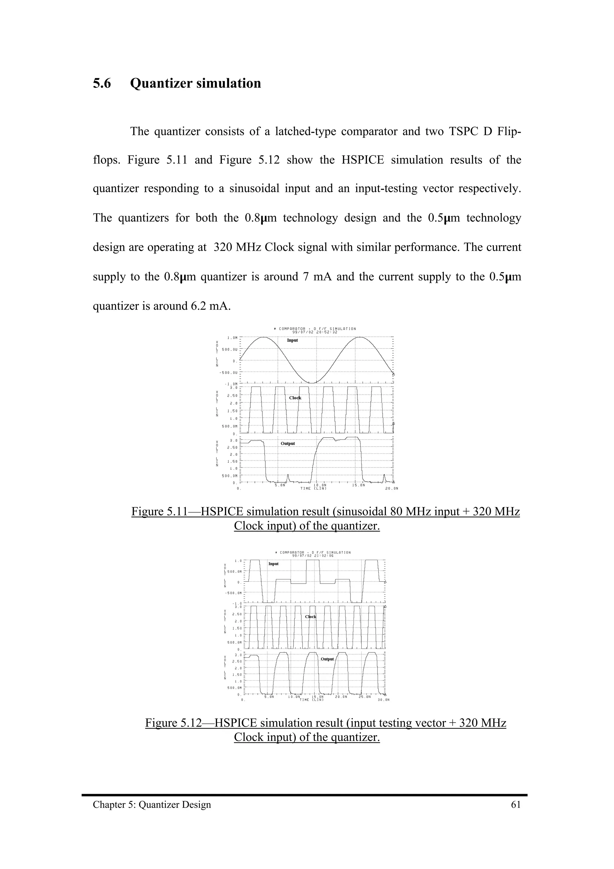5.6     Quantizer simulation


        The quantizer consists of a latched-type comparator and two TSPC D Flip-

flops. Figure 5.11 and Figure 5.12 show the HSPICE simulation results of the

quantizer responding to a sinusoidal input and an input-testing vector respectively.

The quantizers for both the 0.8µm technology design and the 0.5µm technology

design are operating at 320 MHz Clock signal with similar performance. The current

supply to the 0.8µm quantizer is around 7 mA and the current supply to the 0.5µm

quantizer is around 6.2 mA.




        Figure 5.11—HSPICE simulation result (sinusoidal 80 MHz input + 320 MHz
                         Clock input) of the quantizer.




           Figure 5.12—HSPICE simulation result (input testing vector + 320 MHz
                          Clock input) of the quantizer.




Chapter 5: Quantizer Design                                                       61
 