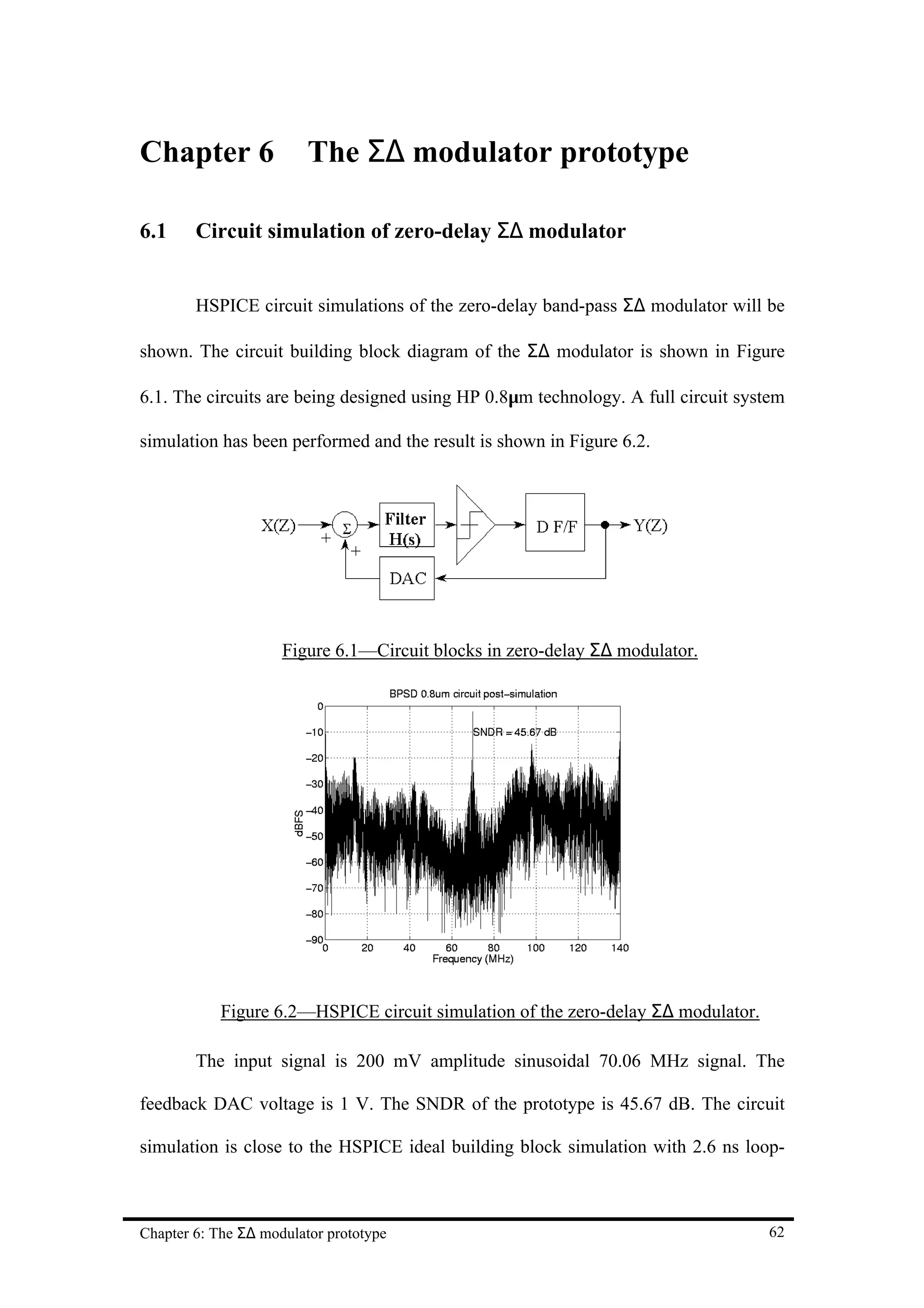Chapter 6                The Σ∆ modulator prototype

6.1     Circuit simulation of zero-delay Σ∆ modulator


        HSPICE circuit simulations of the zero-delay band-pass Σ∆ modulator will be

shown. The circuit building block diagram of the Σ∆ modulator is shown in Figure

6.1. The circuits are being designed using HP 0.8µm technology. A full circuit system

simulation has been performed and the result is shown in Figure 6.2.




                     Figure 6.1—Circuit blocks in zero-delay Σ∆ modulator.




            Figure 6.2—HSPICE circuit simulation of the zero-delay Σ∆ modulator.

        The input signal is 200 mV amplitude sinusoidal 70.06 MHz signal. The

feedback DAC voltage is 1 V. The SNDR of the prototype is 45.67 dB. The circuit

simulation is close to the HSPICE ideal building block simulation with 2.6 ns loop-



Chapter 6: The Σ∆ modulator prototype                                              62
 