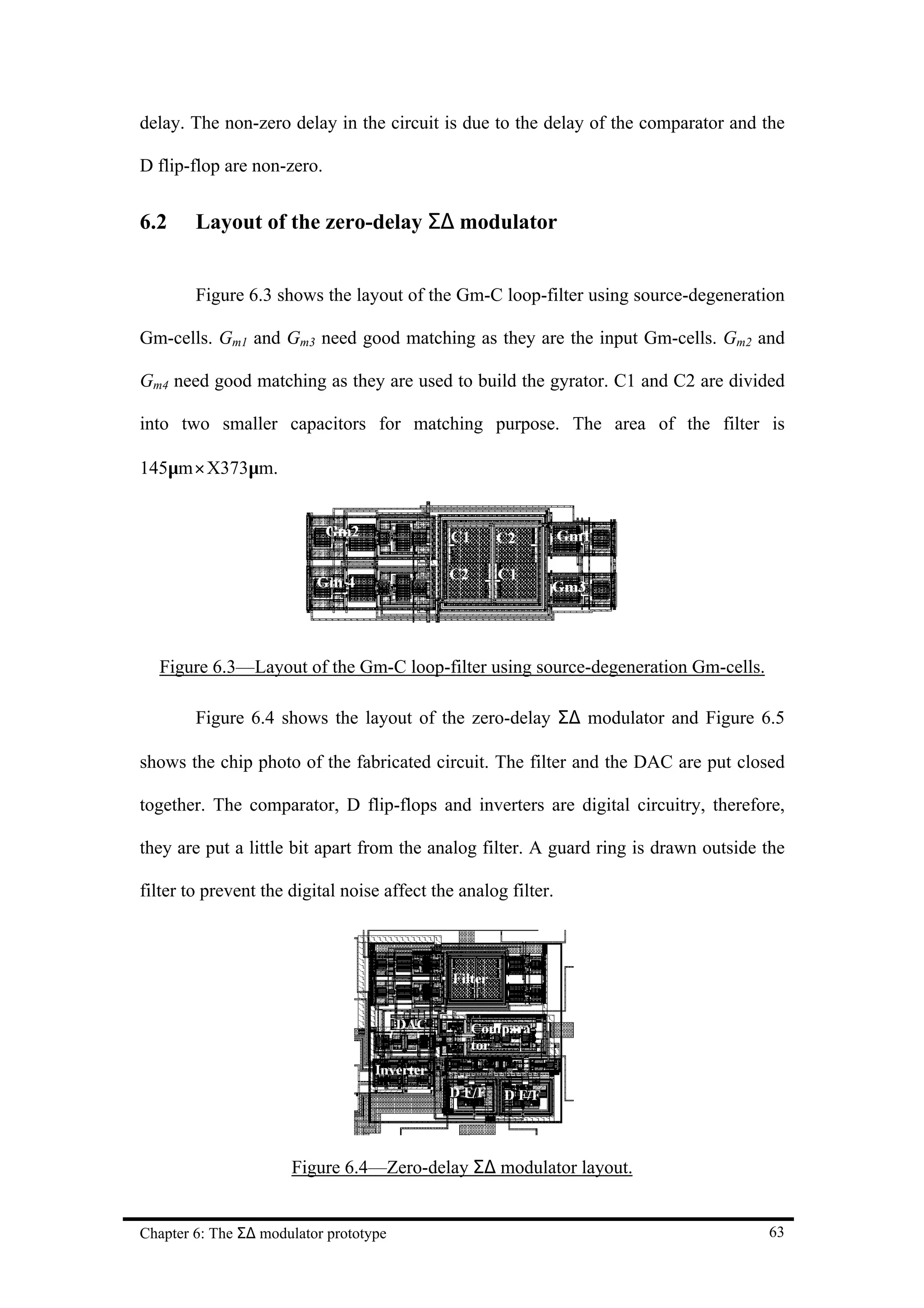 delay. The non-zero delay in the circuit is due to the delay of the comparator and the

D flip-flop are non-zero.


6.2     Layout of the zero-delay Σ∆ modulator


        Figure 6.3 shows the layout of the Gm-C loop-filter using source-degeneration

Gm-cells. Gm1 and Gm3 need good matching as they are the input Gm-cells. Gm2 and

Gm4 need good matching as they are used to build the gyrator. C1 and C2 are divided

into two smaller capacitors for matching purpose. The area of the filter is

145µm× X373µm.




  Figure 6.3—Layout of the Gm-C loop-filter using source-degeneration Gm-cells.

        Figure 6.4 shows the layout of the zero-delay Σ∆ modulator and Figure 6.5

shows the chip photo of the fabricated circuit. The filter and the DAC are put closed

together. The comparator, D flip-flops and inverters are digital circuitry, therefore,

they are put a little bit apart from the analog filter. A guard ring is drawn outside the

filter to prevent the digital noise affect the analog filter.




                      Figure 6.4—Zero-delay Σ∆ modulator layout.


Chapter 6: The Σ∆ modulator prototype                                                 63
 