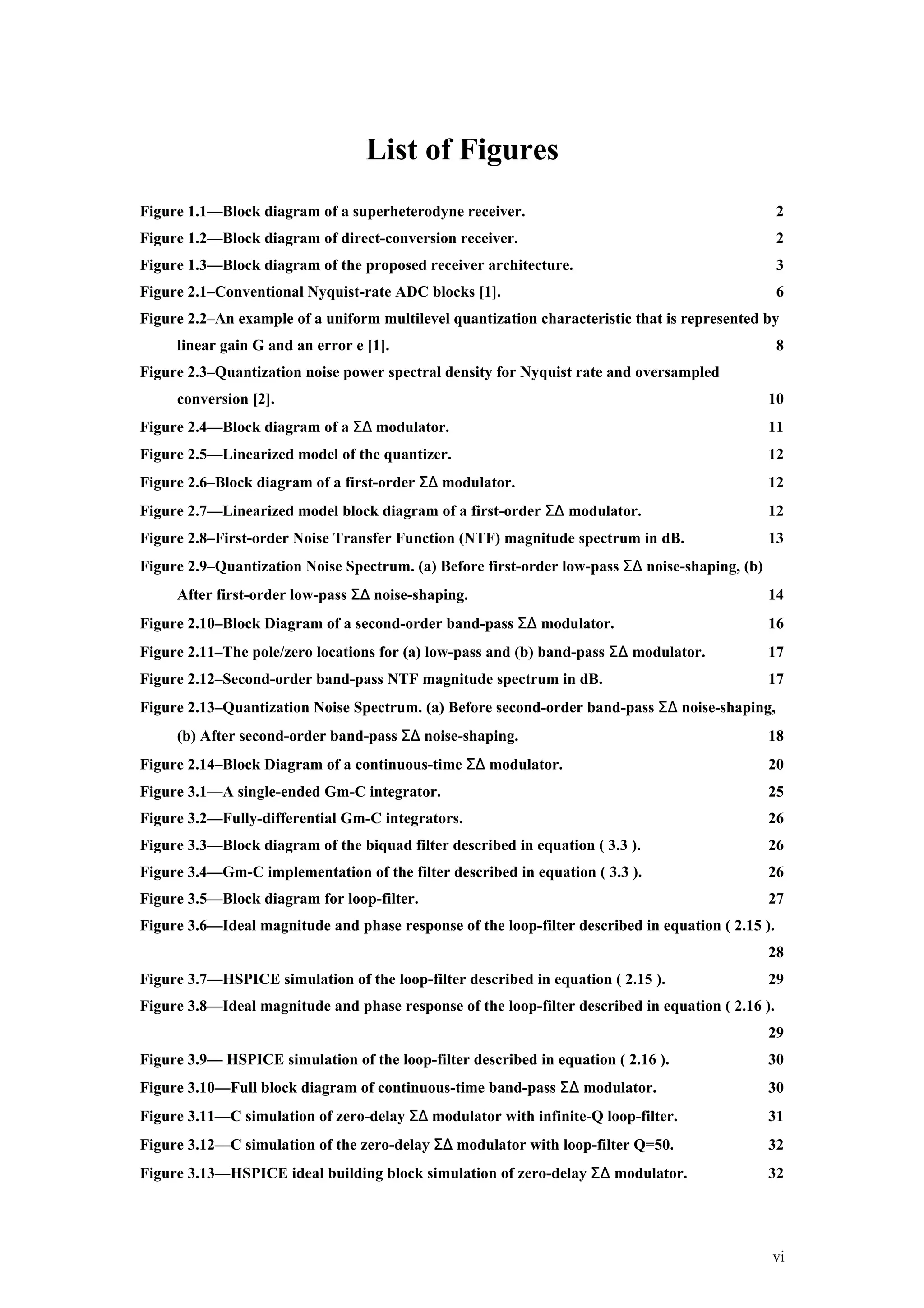 List of Figures
Figure 1.1—Block diagram of a superheterodyne receiver.                                            2
Figure 1.2—Block diagram of direct-conversion receiver.                                            2
Figure 1.3—Block diagram of the proposed receiver architecture.                                    3
Figure 2.1–Conventional Nyquist-rate ADC blocks [1].                                               6
Figure 2.2–An example of a uniform multilevel quantization characteristic that is represented by
     linear gain G and an error e [1].                                                             8
Figure 2.3–Quantization noise power spectral density for Nyquist rate and oversampled
     conversion [2].                                                                            10
Figure 2.4—Block diagram of a Σ∆ modulator.                                                     11
Figure 2.5—Linearized model of the quantizer.                                                   12
Figure 2.6–Block diagram of a first-order Σ∆ modulator.                                         12
Figure 2.7—Linearized model block diagram of a first-order Σ∆ modulator.                        12
Figure 2.8–First-order Noise Transfer Function (NTF) magnitude spectrum in dB.                  13
Figure 2.9–Quantization Noise Spectrum. (a) Before first-order low-pass Σ∆ noise-shaping, (b)
     After first-order low-pass Σ∆ noise-shaping.                                               14
Figure 2.10–Block Diagram of a second-order band-pass Σ∆ modulator.                             16
Figure 2.11–The pole/zero locations for (a) low-pass and (b) band-pass Σ∆ modulator.            17
Figure 2.12–Second-order band-pass NTF magnitude spectrum in dB.                                17
Figure 2.13–Quantization Noise Spectrum. (a) Before second-order band-pass Σ∆ noise-shaping,
     (b) After second-order band-pass Σ∆ noise-shaping.                                         18
Figure 2.14–Block Diagram of a continuous-time Σ∆ modulator.                                    20
Figure 3.1—A single-ended Gm-C integrator.                                                      25
Figure 3.2—Fully-differential Gm-C integrators.                                                 26
Figure 3.3—Block diagram of the biquad filter described in equation ( 3.3 ).                    26
Figure 3.4—Gm-C implementation of the filter described in equation ( 3.3 ).                     26
Figure 3.5—Block diagram for loop-filter.                                                       27
Figure 3.6—Ideal magnitude and phase response of the loop-filter described in equation ( 2.15 ).
                                                                                                28
Figure 3.7—HSPICE simulation of the loop-filter described in equation ( 2.15 ).                 29
Figure 3.8—Ideal magnitude and phase response of the loop-filter described in equation ( 2.16 ).
                                                                                                29
Figure 3.9— HSPICE simulation of the loop-filter described in equation ( 2.16 ).                30
Figure 3.10—Full block diagram of continuous-time band-pass Σ∆ modulator.                       30
Figure 3.11—C simulation of zero-delay Σ∆ modulator with infinite-Q loop-filter.                31
Figure 3.12—C simulation of the zero-delay Σ∆ modulator with loop-filter Q=50.                  32
Figure 3.13—HSPICE ideal building block simulation of zero-delay Σ∆ modulator.                  32




                                                                                                vi
 