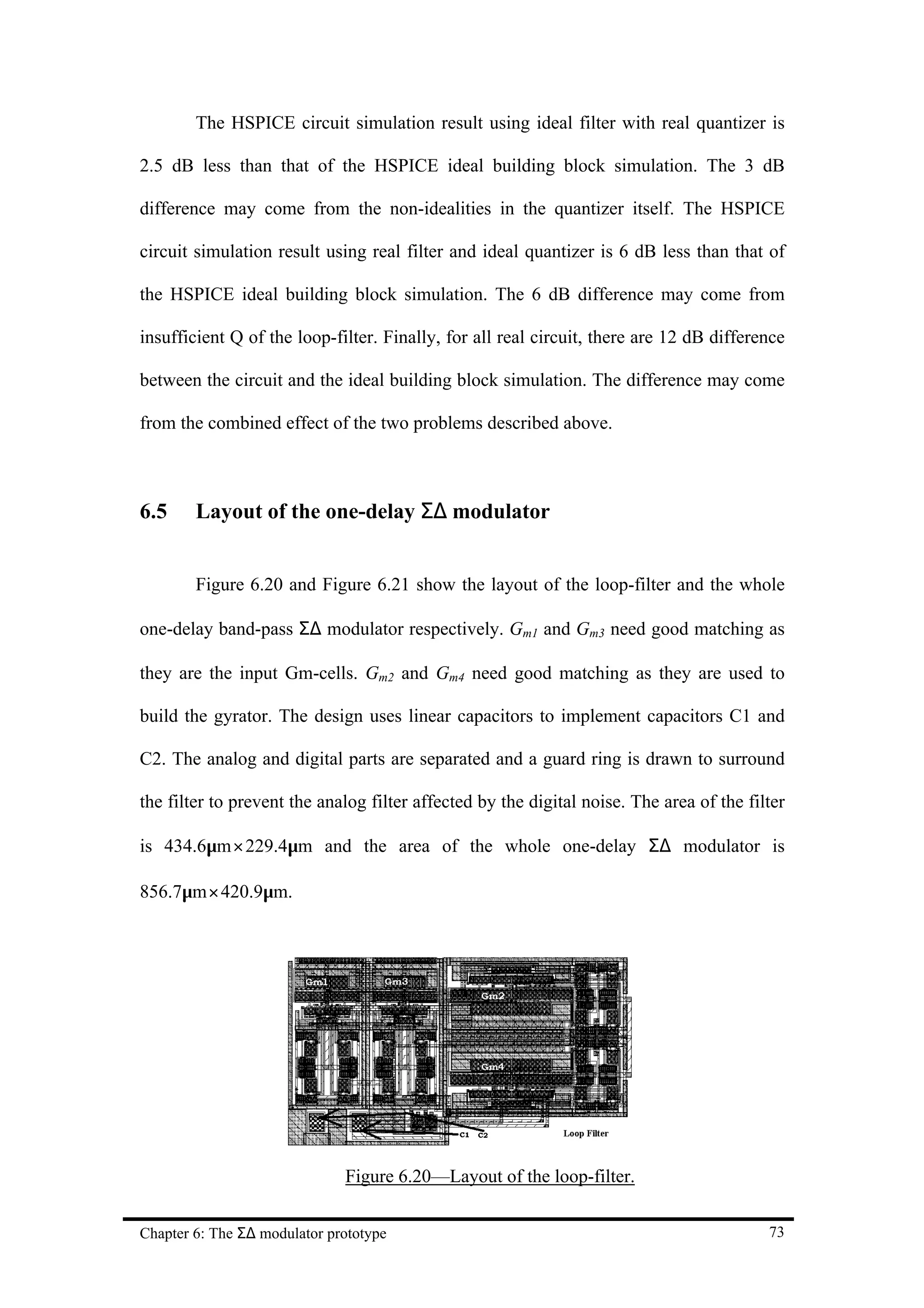 The HSPICE circuit simulation result using ideal filter with real quantizer is

2.5 dB less than that of the HSPICE ideal building block simulation. The 3 dB

difference may come from the non-idealities in the quantizer itself. The HSPICE

circuit simulation result using real filter and ideal quantizer is 6 dB less than that of

the HSPICE ideal building block simulation. The 6 dB difference may come from

insufficient Q of the loop-filter. Finally, for all real circuit, there are 12 dB difference

between the circuit and the ideal building block simulation. The difference may come

from the combined effect of the two problems described above.



6.5     Layout of the one-delay Σ∆ modulator


        Figure 6.20 and Figure 6.21 show the layout of the loop-filter and the whole

one-delay band-pass Σ∆ modulator respectively. Gm1 and Gm3 need good matching as

they are the input Gm-cells. Gm2 and Gm4 need good matching as they are used to

build the gyrator. The design uses linear capacitors to implement capacitors C1 and

C2. The analog and digital parts are separated and a guard ring is drawn to surround

the filter to prevent the analog filter affected by the digital noise. The area of the filter

is 434.6µm × 229.4µm and the area of the whole one-delay Σ∆ modulator is

856.7µm× 420.9µm.




                              Figure 6.20—Layout of the loop-filter.


Chapter 6: The Σ∆ modulator prototype                                                     73
 