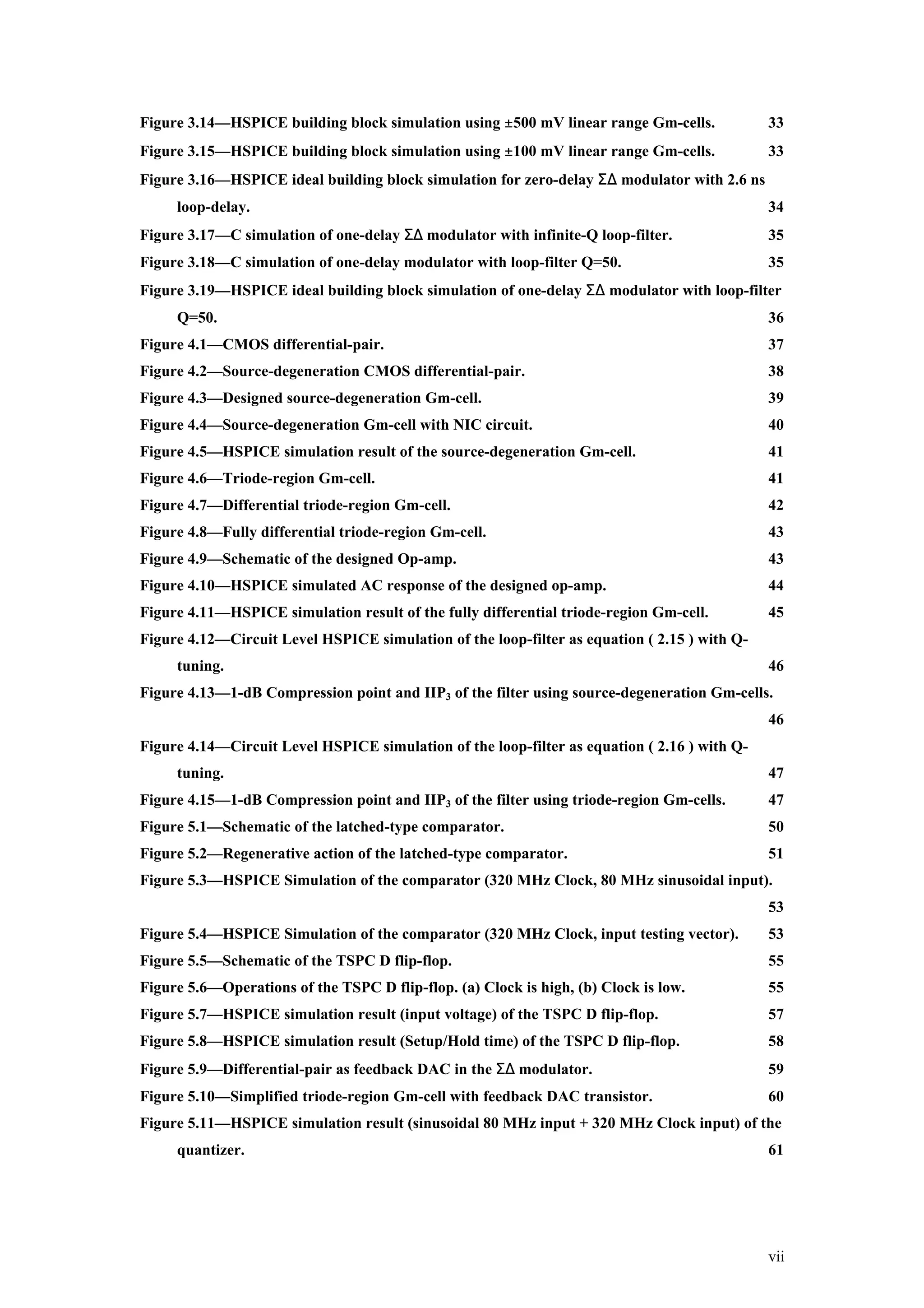 Figure 3.14—HSPICE building block simulation using ±500 mV linear range Gm-cells.             33
Figure 3.15—HSPICE building block simulation using ±100 mV linear range Gm-cells.             33
Figure 3.16—HSPICE ideal building block simulation for zero-delay Σ∆ modulator with 2.6 ns
     loop-delay.                                                                              34
Figure 3.17—C simulation of one-delay Σ∆ modulator with infinite-Q loop-filter.               35
Figure 3.18—C simulation of one-delay modulator with loop-filter Q=50.                        35
Figure 3.19—HSPICE ideal building block simulation of one-delay Σ∆ modulator with loop-filter
     Q=50.                                                                                    36
Figure 4.1—CMOS differential-pair.                                                            37
Figure 4.2—Source-degeneration CMOS differential-pair.                                        38
Figure 4.3—Designed source-degeneration Gm-cell.                                              39
Figure 4.4—Source-degeneration Gm-cell with NIC circuit.                                      40
Figure 4.5—HSPICE simulation result of the source-degeneration Gm-cell.                       41
Figure 4.6—Triode-region Gm-cell.                                                             41
Figure 4.7—Differential triode-region Gm-cell.                                                42
Figure 4.8—Fully differential triode-region Gm-cell.                                          43
Figure 4.9—Schematic of the designed Op-amp.                                                  43
Figure 4.10—HSPICE simulated AC response of the designed op-amp.                              44
Figure 4.11—HSPICE simulation result of the fully differential triode-region Gm-cell.         45
Figure 4.12—Circuit Level HSPICE simulation of the loop-filter as equation ( 2.15 ) with Q-
     tuning.                                                                                  46
Figure 4.13—1-dB Compression point and IIP3 of the filter using source-degeneration Gm-cells.
                                                                                              46
Figure 4.14—Circuit Level HSPICE simulation of the loop-filter as equation ( 2.16 ) with Q-
     tuning.                                                                                  47
Figure 4.15—1-dB Compression point and IIP3 of the filter using triode-region Gm-cells.       47
Figure 5.1—Schematic of the latched-type comparator.                                          50
Figure 5.2—Regenerative action of the latched-type comparator.                                51
Figure 5.3—HSPICE Simulation of the comparator (320 MHz Clock, 80 MHz sinusoidal input).
                                                                                              53
Figure 5.4—HSPICE Simulation of the comparator (320 MHz Clock, input testing vector).         53
Figure 5.5—Schematic of the TSPC D flip-flop.                                                 55
Figure 5.6—Operations of the TSPC D flip-flop. (a) Clock is high, (b) Clock is low.           55
Figure 5.7—HSPICE simulation result (input voltage) of the TSPC D flip-flop.                  57
Figure 5.8—HSPICE simulation result (Setup/Hold time) of the TSPC D flip-flop.                58
Figure 5.9—Differential-pair as feedback DAC in the Σ∆ modulator.                             59
Figure 5.10—Simplified triode-region Gm-cell with feedback DAC transistor.                    60
Figure 5.11—HSPICE simulation result (sinusoidal 80 MHz input + 320 MHz Clock input) of the
     quantizer.                                                                               61




                                                                                              vii
 