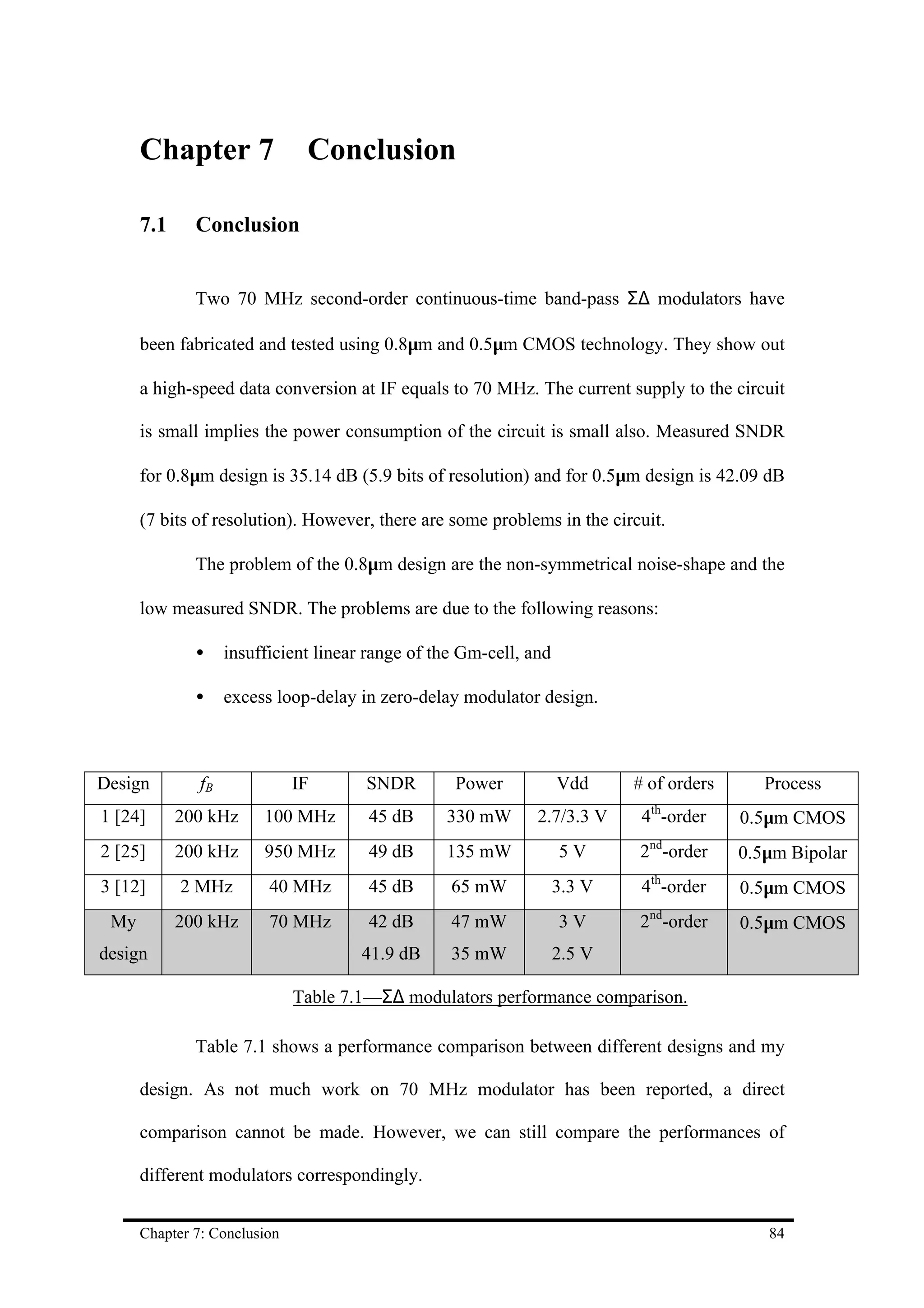 Chapter 7                Conclusion

      7.1     Conclusion


              Two 70 MHz second-order continuous-time band-pass Σ∆ modulators have

      been fabricated and tested using 0.8µm and 0.5µm CMOS technology. They show out

      a high-speed data conversion at IF equals to 70 MHz. The current supply to the circuit

      is small implies the power consumption of the circuit is small also. Measured SNDR

      for 0.8µm design is 35.14 dB (5.9 bits of resolution) and for 0.5µm design is 42.09 dB

      (7 bits of resolution). However, there are some problems in the circuit.

              The problem of the 0.8µm design are the non-symmetrical noise-shape and the

      low measured SNDR. The problems are due to the following reasons:

              •     insufficient linear range of the Gm-cell, and

              •     excess loop-delay in zero-delay modulator design.



Design         fB             IF       SNDR        Power            Vdd     # of orders      Process
                                                                              th
1 [24]      200 kHz      100 MHz       45 dB      330 mW       2.7/3.3 V     4 -order     0.5µm CMOS
2 [25]      200 kHz      950 MHz       49 dB      135 mW            5V      2nd-order     0.5µm Bipolar
3 [12]      2 MHz         40 MHz       45 dB       65 mW            3.3 V    4th-order    0.5µm CMOS
 My         200 kHz       70 MHz       42 dB       47 mW            3V      2nd-order     0.5µm CMOS
design                                41.9 dB      35 mW            2.5 V

                              Table 7.1—Σ∆ modulators performance comparison.

              Table 7.1 shows a performance comparison between different designs and my

      design. As not much work on 70 MHz modulator has been reported, a direct

      comparison cannot be made. However, we can still compare the performances of

      different modulators correspondingly.


      Chapter 7: Conclusion                                                                  84
 