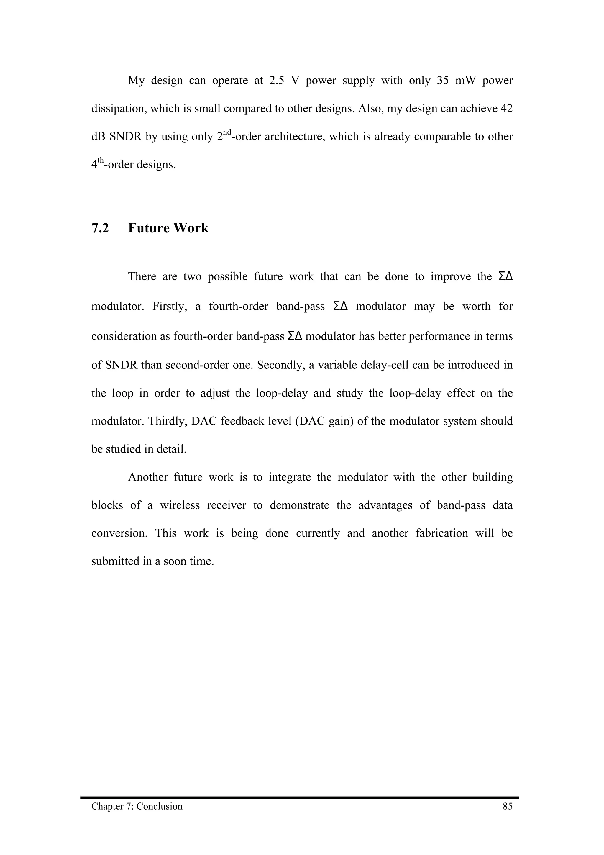 My design can operate at 2.5 V power supply with only 35 mW power

dissipation, which is small compared to other designs. Also, my design can achieve 42

dB SNDR by using only 2nd-order architecture, which is already comparable to other

4th-order designs.




7.2     Future Work


        There are two possible future work that can be done to improve the Σ∆

modulator. Firstly, a fourth-order band-pass Σ∆ modulator may be worth for

consideration as fourth-order band-pass Σ∆ modulator has better performance in terms

of SNDR than second-order one. Secondly, a variable delay-cell can be introduced in

the loop in order to adjust the loop-delay and study the loop-delay effect on the

modulator. Thirdly, DAC feedback level (DAC gain) of the modulator system should

be studied in detail.

        Another future work is to integrate the modulator with the other building

blocks of a wireless receiver to demonstrate the advantages of band-pass data

conversion. This work is being done currently and another fabrication will be

submitted in a soon time.




Chapter 7: Conclusion                                                             85
 