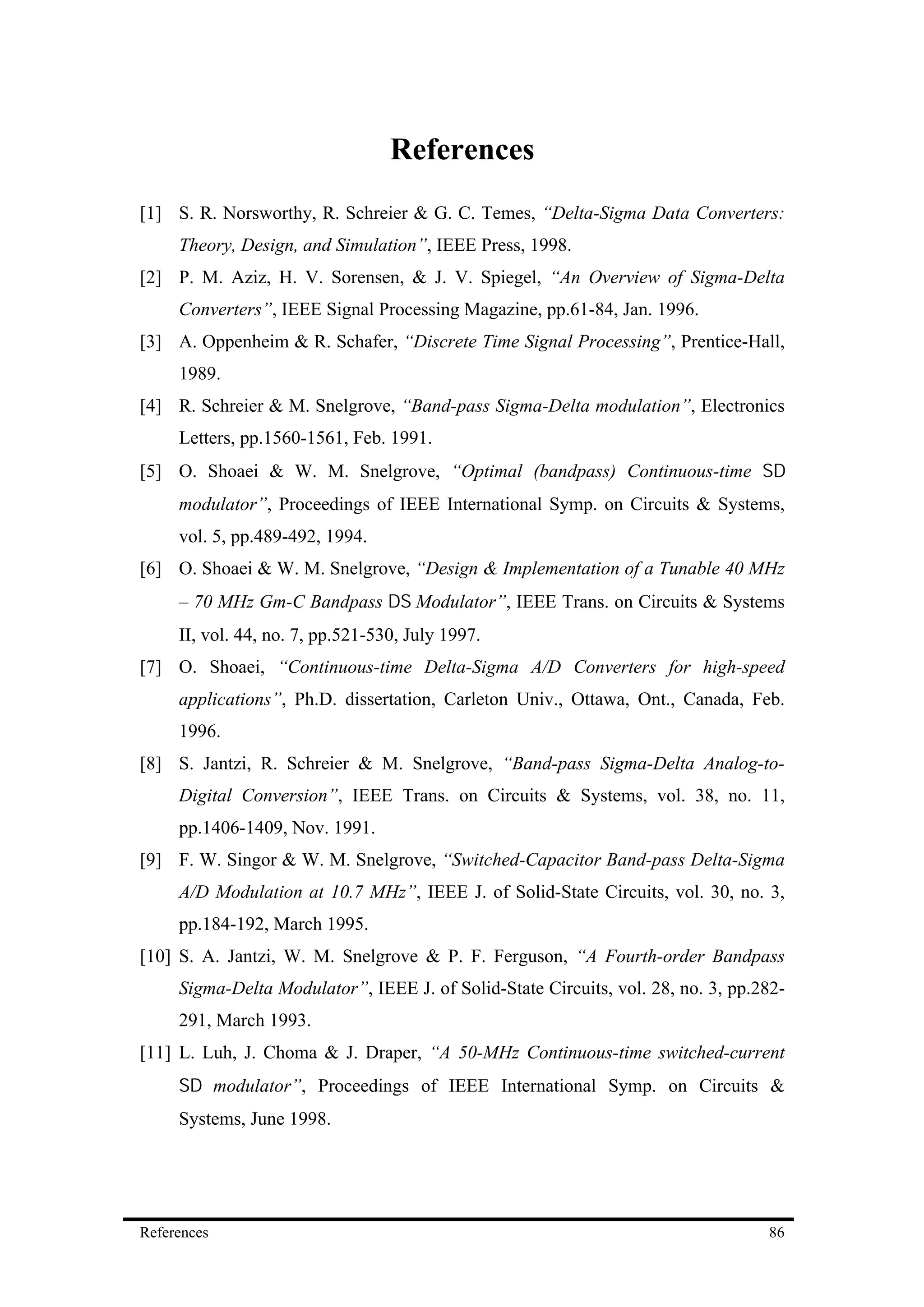 References
[1] S. R. Norsworthy, R. Schreier & G. C. Temes, “Delta-Sigma Data Converters:
     Theory, Design, and Simulation”, IEEE Press, 1998.
[2] P. M. Aziz, H. V. Sorensen, & J. V. Spiegel, “An Overview of Sigma-Delta
     Converters”, IEEE Signal Processing Magazine, pp.61-84, Jan. 1996.
[3] A. Oppenheim & R. Schafer, “Discrete Time Signal Processing”, Prentice-Hall,
     1989.
[4] R. Schreier & M. Snelgrove, “Band-pass Sigma-Delta modulation”, Electronics
     Letters, pp.1560-1561, Feb. 1991.
[5] O. Shoaei & W. M. Snelgrove, “Optimal (bandpass) Continuous-time Σ∆
     modulator”, Proceedings of IEEE International Symp. on Circuits & Systems,
     vol. 5, pp.489-492, 1994.
[6] O. Shoaei & W. M. Snelgrove, “Design & Implementation of a Tunable 40 MHz
     – 70 MHz Gm-C Bandpass ∆Σ Modulator”, IEEE Trans. on Circuits & Systems
     II, vol. 44, no. 7, pp.521-530, July 1997.
[7] O. Shoaei, “Continuous-time Delta-Sigma A/D Converters for high-speed
     applications”, Ph.D. dissertation, Carleton Univ., Ottawa, Ont., Canada, Feb.
     1996.
[8] S. Jantzi, R. Schreier & M. Snelgrove, “Band-pass Sigma-Delta Analog-to-
     Digital Conversion”, IEEE Trans. on Circuits & Systems, vol. 38, no. 11,
     pp.1406-1409, Nov. 1991.
[9] F. W. Singor & W. M. Snelgrove, “Switched-Capacitor Band-pass Delta-Sigma
     A/D Modulation at 10.7 MHz”, IEEE J. of Solid-State Circuits, vol. 30, no. 3,
     pp.184-192, March 1995.
[10] S. A. Jantzi, W. M. Snelgrove & P. F. Ferguson, “A Fourth-order Bandpass
     Sigma-Delta Modulator”, IEEE J. of Solid-State Circuits, vol. 28, no. 3, pp.282-
     291, March 1993.
[11] L. Luh, J. Choma & J. Draper, “A 50-MHz Continuous-time switched-current
     Σ∆ modulator”, Proceedings of IEEE International Symp. on Circuits &
     Systems, June 1998.




References                                                                        86
 