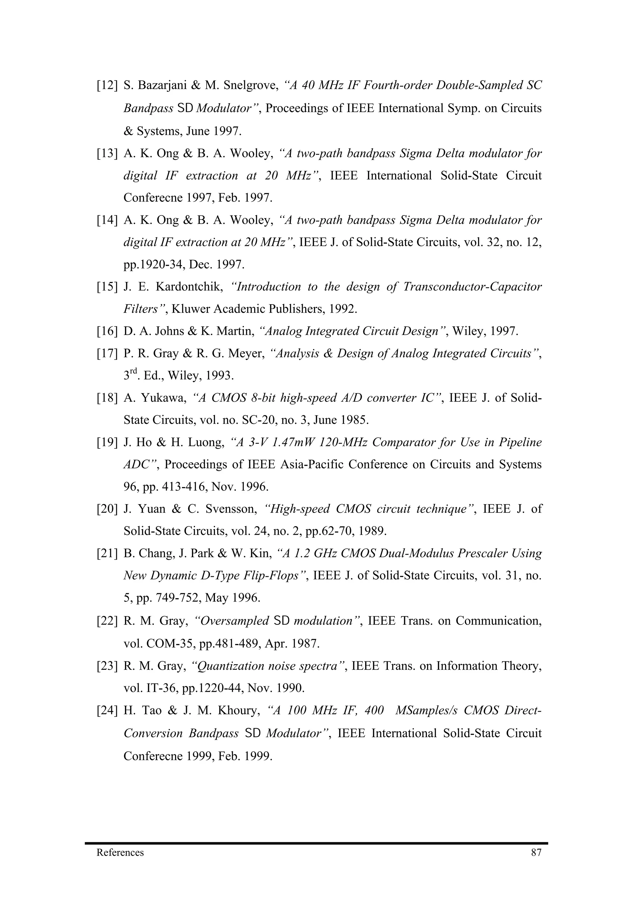 [12] S. Bazarjani & M. Snelgrove, “A 40 MHz IF Fourth-order Double-Sampled SC
     Bandpass Σ∆ Modulator”, Proceedings of IEEE International Symp. on Circuits
     & Systems, June 1997.
[13] A. K. Ong & B. A. Wooley, “A two-path bandpass Sigma Delta modulator for
     digital IF extraction at 20 MHz”, IEEE International Solid-State Circuit
     Conferecne 1997, Feb. 1997.
[14] A. K. Ong & B. A. Wooley, “A two-path bandpass Sigma Delta modulator for
     digital IF extraction at 20 MHz”, IEEE J. of Solid-State Circuits, vol. 32, no. 12,
     pp.1920-34, Dec. 1997.
[15] J. E. Kardontchik, “Introduction to the design of Transconductor-Capacitor
     Filters”, Kluwer Academic Publishers, 1992.
[16] D. A. Johns & K. Martin, “Analog Integrated Circuit Design”, Wiley, 1997.
[17] P. R. Gray & R. G. Meyer, “Analysis & Design of Analog Integrated Circuits”,
     3rd. Ed., Wiley, 1993.
[18] A. Yukawa, “A CMOS 8-bit high-speed A/D converter IC”, IEEE J. of Solid-
     State Circuits, vol. no. SC-20, no. 3, June 1985.
[19] J. Ho & H. Luong, “A 3-V 1.47mW 120-MHz Comparator for Use in Pipeline
     ADC”, Proceedings of IEEE Asia-Pacific Conference on Circuits and Systems
     96, pp. 413-416, Nov. 1996.
[20] J. Yuan & C. Svensson, “High-speed CMOS circuit technique”, IEEE J. of
     Solid-State Circuits, vol. 24, no. 2, pp.62-70, 1989.
[21] B. Chang, J. Park & W. Kin, “A 1.2 GHz CMOS Dual-Modulus Prescaler Using
     New Dynamic D-Type Flip-Flops”, IEEE J. of Solid-State Circuits, vol. 31, no.
     5, pp. 749-752, May 1996.
[22] R. M. Gray, “Oversampled Σ∆ modulation”, IEEE Trans. on Communication,
     vol. COM-35, pp.481-489, Apr. 1987.
[23] R. M. Gray, “Quantization noise spectra”, IEEE Trans. on Information Theory,
     vol. IT-36, pp.1220-44, Nov. 1990.
[24] H. Tao & J. M. Khoury, “A 100 MHz IF, 400 MSamples/s CMOS Direct-
     Conversion Bandpass Σ∆ Modulator”, IEEE International Solid-State Circuit
     Conferecne 1999, Feb. 1999.




References                                                                           87
 