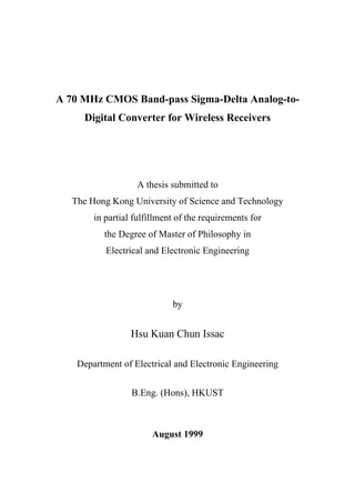 A 70 MHz CMOS Band-pass Sigma-Delta Analog-to-
     Digital Converter for Wireless Receivers




                   A thesis submitted to
   The Hong Kong University of Science and Technology
        in partial fulfillment of the requirements for
          the Degree of Master of Philosophy in
           Electrical and Electronic Engineering




                             by


                  Hsu Kuan Chun Issac

    Department of Electrical and Electronic Engineering


                  B.Eng. (Hons), HKUST



                        August 1999
 