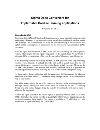 1
Sigma Delta Converters for
Implantable Cardiac Sensing applications
November 25, 2015.
Sigma Delta ADC
The sigma delta (ΣΔ) ADC has found ubiquitous use in many industrial and commercial
applications. However, it has not made many inroads into implantable medical device
(IMD) design. One of the reasons ΣΔ’s are not used extensively is on account of their
higher current consumption in comparison to the Successive Approximation (SAR)
converters.
With the rapid miniaturization of IMD sizes, and the availability of smaller process
corners, other criteria become equally important for the signal chain. As our frame of
reference shifts, a re-evaluation of the benefits and tradeoffs becomes a useful exercise.
In the following sections we will see that the ΣΔ ADC provides some very interesting
benefits. These features if utilized properly will yield a signal chain that is very
comparable in power consumption to that obtained using a SAR converter. Moreover, the
ΣΔ ADC also provides other benefits such as ability to shrink the size of passives and
reduced dependence on process matching the likes of which cannot be ignored easily.
For those readers that are unfamiliar with the operation of the ΣΔ converter, the following
application note from Intersil [1] introduces many concepts of the ΣΔ modulation in an
easy to read manner.
This white paper explores the use of ΣΔ converters for intra cardiac sensing applications.
Although cardiac sensing has been around since the advent of the IMD’s, shrinking
device sizes and current budgets force the industry to continually seek newer ways of
achieving the same goal.
Most of the signal content of the cardiac signals is typically between a few Hz to about
40 Hz. The following picture provides a spectral plot of the various frequencies and the
physiologies causing those spectra. This picture is available in [2] which is a very nice
introduction to signal processing for 12-lead EKG’s.
 