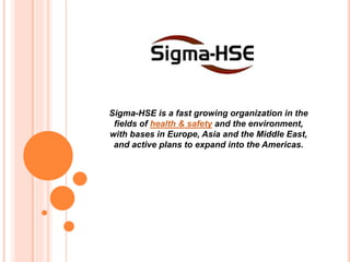 Sigma-HSE is a fast growing organization in the
fields of health & safety and the environment,
with bases in Europe, Asia and the Middle East,
and active plans to expand into the Americas.
 