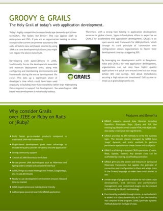  Build faster go-to-market products compared to
traditional JAVAweb frameworks
 Plugin-based development gives more advantage to
include third party utilities very easily into the application
 Strong community support
 Exploit all JAVAlibraries to the fullest
 Re-use proven JAVA technologies such as Hibernate and
Spring under a simple and consistent interface
 GRAILS helps to create meshups like Twitter, Google Maps,
etc. in just 20 minutes
 Ready-to-use development environment ensures reduced
time-to-market
 GRAILS applications are mobile phone friendly
 Add compass-powered search to GRAILS application
 GRAILS supports several Ajax libraries including
OpenRico, Prototype, Dojo, jQuery and YUI. Use
existing tag libraries which create HTML withAjax code.
Also easily create your own tag libraries.
 GRAILS provides its API methods to write the business
logic. The domain classes managed by GORM have
'magic' dynamic and static methods to perform
persistence operations on these classes and its objects.
 GRAILS scaffolding to support CRUD operations (Create,
Read, Update, Delete). Any domain class can be
scaffolded by creating a scaffolding controller.
 GRAILS gives you the power and features of Spring and
Hibernate frameworks but applies the principle of
convention over configuration to them and wraps them
in the Groovy language to make them much easier to
use.
 Awide range of plugins are available for rich client/Ajax
development, web services and performance
management. Also customized plugins can be created
by following the GRAILS methodology.
 Functionality available through mixins - a method which
is added to a class dynamically as if the functionality
was compiled in the program; GRAILS provides dynamic
methods based on the type of class.
Why consider Grails
over J2EE or Ruby on Rails
or jRuby?
Features and Benefits
Today's highly competitive business landscape demands quick time-
to-market. The faster; the better! This rule applies both to
enterprises and ISVs. If you are an organization looking to either
transport the current on-premise solution to the
web, or build a new web based solution by using
JAVA as a core development platform; you might
just negate the above stated rule.
Developing web applications in JAVA,
traditionally, forces the developers to assemble
and maintain deployment units, along with
configuring and maintaining environments and
frameworks during the entire development life
cycle. This eats up a significant share of
developer's time which could have been used
singularly in building more functionalities rather than maintaining
the ecosystem to support the development. You would agree- JAVA
based web development is notoriously tedious.
Therefore, with a strong foot holding in application development
services for global clients, Sigma Infosolutions offers its expertise on
GRAILS for accelerated web application development. GRAILS is an
open-source web framework for JAVA platform, which
through its core principle of 'convention over
configuration' allows organizations to fasten their
development time by a staggering 30%.
By leveraging our development outfit in Bangalore-
India and GRAILs for web application development,
organizations can not only have highly quality
applications in a quick turn-around time but also enjoy
almost 30% cost savings. Talk about immediately
securing a high return on investment! Call us now or
email us at grails@sigmainfo.net.
GROOVY & GRAILS
The Holy Grail of today’s web application development.
 