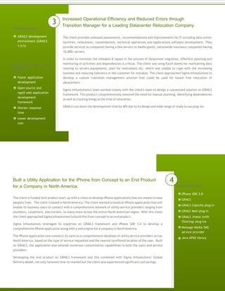 Increased Operational Efficiency and Reduced Errors through
Transition Manager for a Leading Datacenter Relocation Company
The client provides unbiased assessments, recommendations and improvements for IT including data center
facilities, relocations, consolidations, technical operations and applications software development. They
provide services to companies having a few servers to media giants, nationwide insurance companies having
10,000+ servers.
In order to minimize the mistakes & lapses in the process of datacenter migration, effective planning and
monitoring of activities and dependencies is critical. The client was using Excel sheets for maintaining data
relating to servers,equipments, plan for relocations etc. which was unable to cope with the increasing
business and reducing tolerance in the customer for mistakes. The client approached Sigma Infosolutions to
develop a custom transition management solution that could be used for hassle free relocation of
datacenters.
Sigma Infosolutions's team worked closely with the client's team to design a customized solution on GRAILS
framework. This product comprehensively removed the need for manual planning, identifying dependencies
as well as tracking things at the time of relocation.
GRAILS cuts down the development time by 40% due to its design and wide range of ready to use plug-ins.
Technology Used
GRAILS development
environment (GRAILS
1.0.5)
3
Built a Utility Application for the iPhone from Concept to an End Product
for a Company in North America. Technology Used
The client is funded tech product start-up with a vision to develop iPhone applications that are meant to ease
peoples' lives. The client is based in NorthAmerica. The client wanted to build an iPhone application that will
enable its business users to connect with a comprehensive network of utility service providers ranging from
plumbers, carpenters, electricians, to many more across the entire North American region. With this vision
the client approached Sigma Infosolutions to build this from concept to an end product.
Sigma Infosolutions leveraged its expertise on GRAILS framework and iPhone SDK 3.0 to develop a
comprehensive iPhone application along with a web engine for a company in NorthAmerica.
The iPhone application now connects its users to a comprehensive database of utility service providers across
North America, based on the type of service requested and the nearest/proffered location of the user. Built
on GRAILS, the application also extends numerous customization capabilities to both the users and service
providers.
Developing the end product on GRAILS framework and this combined with Sigma Infosolutions’ Global
Delivery Model, not only fastened time-to-market but the client also experienced significant cost savings.
iPhone SDK 3.0
GRAILS
GRAILS Captcha plug-in
GRAILS Mail plug-in
GRAILS Jmesa (with
filtering) plug-ins
Message Media SMS
service provider
Java APNS library
4
Why did the client choose
GRAILS?
Faster application
development
Open-source and
rapid web application
development
framework
Shorter response
time
Lower development
cost
 