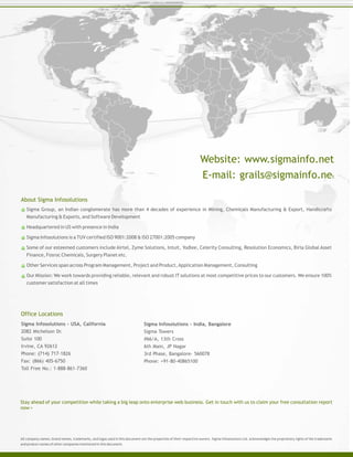 Sigma Group, an Indian conglomerate has more than 4 decades of experience in Mining, Chemicals Manufacturing & Export, Handicrafts
Manufacturing & Exports, and Software Development
Headquartered in US with presence in India
Sigma Infosolutions is a TUV certified ISO 9001:2008 and 27001:2005 company
Some of our esteemed customers include Airtel, Zyme Solutions, Intuit, Yodlee, Celerity Consulting, Resolution Economics, Birla Global Asset
Finance, Fosroc Chemicals, Surgery Planet etc.
Other Services span across Program Management, Project and Product,Application Management, Consulting
Our Mission: We work towards providing reliable, relevant and robust IT solutions at most competitive prices to our customers. We ensure 100%
customer satisfaction at all times
All company names, brand names, trademarks, and logos used in this document are the properties of their respective owners. Sigma Infosolutions Ltd. acknowledges the proprietary rights of the trademarks
and product names of other companies mentioned in this document.
Stay ahead of your competition while taking a big leap onto enterprise web business. Get in touch with us to claim your free consultation report
now >
Sigma Infosolutions - USA, California
2082 Michelson Dr.
Suite 100
Irvine, CA 92612
Phone: (714) 717-1826
Fax: (866) 405-6750
Toll Free No.: 1-888-861-7360
About Sigma Infosolutions
Office Locations
Sigma Infosolutions - India, Bangalore
Sigma Towers
#66/A, 13th Cross
6th Main, JP Nagar
3rd Phase, Bangalore- 560078
Phone: +91-80-40865100
Website: www.sigmainfo.net
E-mail: grails@sigmainfo.net
 