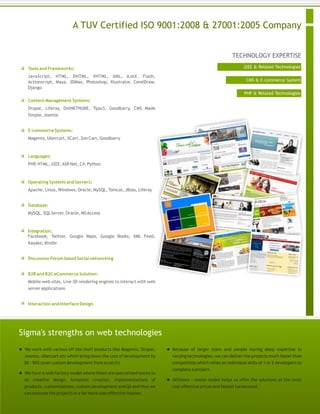TECHNOLOGY EXPERTISE
A TUV Certified ISO 9001:2008 & 27001:2005 Company
J2EE & Related Technologies
CMS & E-commerce System
PHP & Related Technologies
Tools and Frameworks:
JavaScript, HTML, DHTML, XHTML, XML, AJAX, Flash,
Actionscript, Maya, 3DMax, Photoshop, Illustrator, CorelDraw,
Django
Content Management Systems:
Drupal, Liferay, DotNETNUKE, Typo3, Goodbarry, CMS Made
Simple, Joomla
E-commerce Systems:
Magento, Ubercart, XCart, Zen Cart, Goodbarry
Languages:
PHP, HTML, J2EE,ASP.Net, C#, Python
Operating Systems and Servers:
Apache, Linux, Windows, Oracle, MySQL, Tomcat, JBoss, Liferay
Database:
MySQL, SQLServer, Oracle, MSAccess
Integration:
Facebook, Twitter, Google Maps, Google Books, XML Feed,
Kayako, Kindle
Discussion Forum based Social networking
B2B and B2C eCommerce Solution:
Mobile web sites, Live 3D rendering engines to interact with web
server applications
Interaction and Interface Design
Sigma's strengths on web technologies
 We work with various off the shelf products like Magento, Drupal,
Joomla, Ubercart etc which bring down the cost of development by
80 - 90% (over custom development from scratch)
 We have a web factory model where there are specialized teams to
do creative design, template creation, implementations of
products, customizations, custom development and QAand thus we
can execute the projects in a far more cost effective manner.
 Because of larger team and people having deep expertise in
varying technologies, we can deliver the projects much faster than
competition which relies on individual skills of 1 or 2 developers to
complete a project.
 Offshore - onsite model helps us offer the solutions at the most
cost effective prices and fastest turnaround.
 