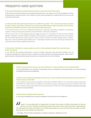 FREQUENTLY ASKED QUESTIONS
Q. Do you have the ability to customize your environments to match the client? Please explain.
A. Yes. We work with several clients as an extended development team. This requires us to use the development, testing,
and build tools as used by the client. This is usually a one time effort and takes only a couple of day's time to sync up our
environment with clients.
Q. Please provide some details about the service you offer? Do you offer “Full” service which includes a project
manager, architect, developers, and testers? If so, do you have the flexibility to offer these skills? On the contrary,
do you have the flexibility to allow me to use only the skills I need if necessary?
A. We provide services in the area of application development, application maintenance, database and application
migration, testing- functional and automated, portal development, and business intelligence.
We are a team of 95+ full time employees and also engage contractors on a need basis. We have full time architects,
designers, developers, projects managers, UI engineers, testing engineers, and business analysts who work on our projects.
We can provide turnkey services as well as give our clients an option of using only the skills needed by them in a project.
Many of our clients had initially started working with 1 or 2 developers and then moved onto utilizing our testing services
and turnkey project delivery capabilities respectively.
Q. Do you have the ability to conduct conference calls or online meetings if needed? How much advanced
notice is necessary?
A. Yes. We have the necessary infrastructure in place to conduct conference calls and online meetings. From an
infrastructure perspective, no advance notice is needed to have these meetings. For scheduling purposes, usually 2 days is
good to make sure that people have enough time to plan their calendars and can confirm in advance.
Q. What are some of the services you use, web or otherwise, to conduct conference calls or online meetings?
A. We use VOIP phone for our meetings. If requested by clients, our developers can share their Skype id. For online meetings
and desktop sharing we use GoToMeeting.
Q. What are your standard operating hours relative to U.S.- Eastern Standard Time (New York)? Do you operate on U.S.
time as well as your local time?
A. Our US office in Irvine works from 9 AM PST (12 Noon EST) to 6 PM PST (9 PM EST). In our India office, people usually work
from 9 AM IST to 7 PM IST (which is 5.30 PM EST to 9.30 AM EST). However, depending on the project needs and client's time
zone, we adjust timings of the project team to provide necessary overlap to our clients. Our project coordinators can usually
provide an overlap till 2PM EST.
Q. What project management tools do you use?
A. Dot project and OpenProject for project management andActitime for time management.
Sigma is a very professionally run organization that makes the processes of offshore development as easy and
efficient as it can be. They have very high quality talent that are able to deliver quality meeting our tough standards.
The relationship with sigma has enabled us to cost effectively expand our resource pool and bring our product to market
faster and with a more complete user experience.
- Erik Hogan, Director-Product Management, Attributor Corporation, Redwood City, USA
 