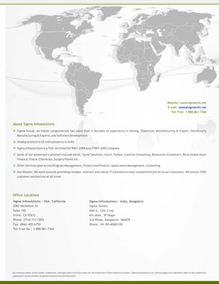 Sigma Group, an Indian conglomerate has more than 4 decades of experience in Mining, Chemicals Manufacturing & Export, Handicrafts
Manufacturing & Exports, and Software Development
Headquartered in US with presence in India
Sigma Infosolutions is a TUV certified ISO 9001:2008 and 27001:2005 company
Some of our esteemed customers include Airtel, Zyme Solutions, Intuit, Yodlee, Celerity Consulting, Resolution Economics, Birla Global Asset
Finance, Fosroc Chemicals, Surgery Planet etc.
Other Services span across Program Management, Project and Product,Application Management, Consulting
Our Mission: We work towards providing reliable, relevant and robust IT solutions at most competitive prices to our customers. We ensure 100%
customer satisfaction at all times
All company names, brand names, trademarks, and logos used in this document are the properties of their respective owners. Sigma Infosolutions Ltd. acknowledges the proprietary rights of the trademarks
and product names of other companies mentioned in this document.
Sigma Infosolutions - USA, California
2082 Michelson Dr.
Suite 100
Irvine, CA 92612
Phone: (714) 717-1826
Fax: (866) 405-6750
Toll Free No.: 1-888-861-7360
About Sigma Infosolutions
Office Locations
Sigma Infosolutions - India, Bangalore
Sigma Towers
#66/A, 13th Cross
6th Main, JP Nagar
3rd Phase, Bangalore- 560078
Phone: +91-80-40865100
Website: www.sigmainfo.net
E-mail: sales@sigmainfo.net
Toll Free: 1-888-861-7360
 