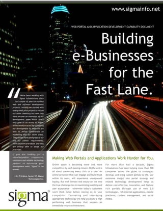 Building
e-Businesses
for the
Fast Lane.
WEB PORTAL AND APPLICATION DEVELOPMENT CAPABILITY DOCUMENT
Online space is becoming more and more
competitive by each passing minute. On the web is
all about converting every click to a sale. An
online presence that can engage and build trust
within its users, will experience unsurpassed
loyalty. But with limited real estate on the web
the true challenge lies in maximizing usability and
user acceptance - otherwise today's customers
won't think twice before moving on to your
competitor. Evaluating and leveraging
appropriate technology will help you build a high
performing web business that secures an
immediate return on investment.
For more than half a decade, Sigma
Infosolutions has been helping more than 100
companies across the globe to strategize,
develop, and bring custom portals to life. Our
extensive insight into portal strategy and
related technology development helps us
deliver cost-effective, innovative, and feature
rich portals through use of web 2.0
technologies, rich internet applications, mobile
platforms, content management, and social
media.
Making Web Portals and Applications Work Harder for You.
We've been working with
Sigma Infosolutions since
last couple of years on various
web and software development
projects. Initially we started with
a very small pilot project to reckon
our team chemistry but now they
have become an extension of our
development team which didn't
only gave us an access to higher
skilled workforce but by offloading
our development to them we are
able to better concentrate on
marketing and our niche areas.
They always have good grasp of our
and our clients’ requirements,
their solutions are robust and they
are swiftly able to adopt our
processes.
If you are looking for a
knowledgeable, responsive,
consistent and reliable technology
partner to outsource your
development work, "Sigma" is the
answer.
- Dr. P N Misra, Senior VP, Abasys
Technologies Inc.
www.sigmainfo.net
 