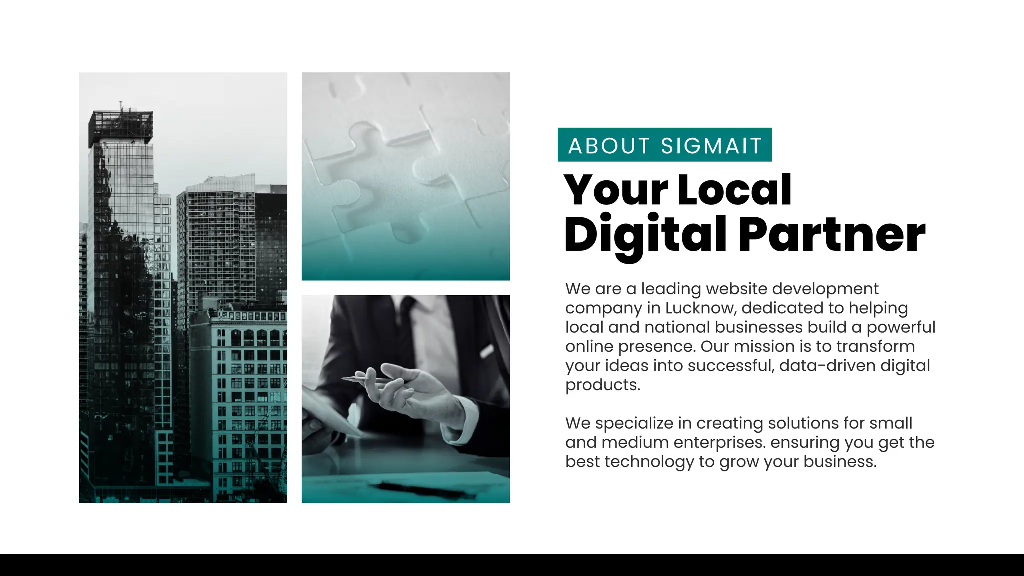 We are a leading website development
company in Lucknow, dedicated to helping
local and national businesses build a powerful
online presence. Our mission is to transform
your ideas into successful, data-driven digital
products.
We specialize in creating solutions for small
and medium enterprises. ensuring you get the
best technology to grow your business.
ABOUT SIGMAIT
Your Local
Digital Partner
 