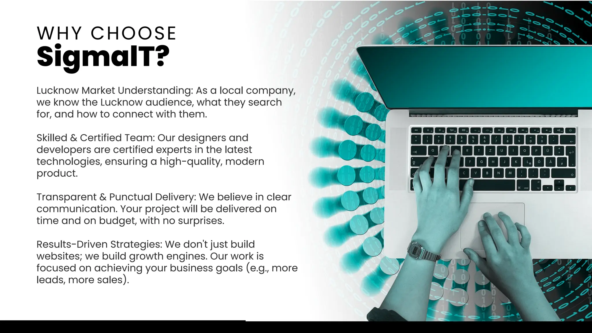 Lucknow Market Understanding: As a local company,
we know the Lucknow audience, what they search
for, and how to connect with them.
Skilled & Certified Team: Our designers and
developers are certified experts in the latest
technologies, ensuring a high-quality, modern
product.
Transparent & Punctual Delivery: We believe in clear
communication. Your project will be delivered on
time and on budget, with no surprises.
Results-Driven Strategies: We don't just build
websites; we build growth engines. Our work is
focused on achieving your business goals (e.g., more
leads, more sales).
WHY CHOOSE
SigmalT?
 