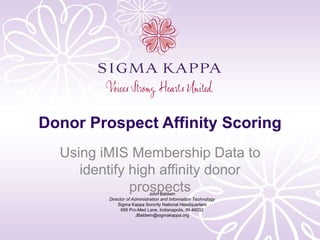 Donor Prospect Affinity Scoring
Using iMIS Membership Data to
identify high affinity donor
prospectsJohn Baldwin
Director of Administration and Information Technology
Sigma Kappa Sorority National Headquarters
695 Pro-Med Lane, Indianapolis, IN 46032
JBaldwin@sigmakappa.org
 