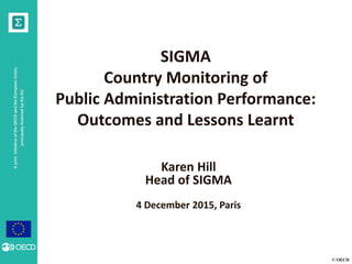 © OECD
AjointinitiativeoftheOECDandtheEuropeanUnion,
principallyfinancedbytheEU
SIGMA
Country Monitoring of
Public Administration Performance:
Outcomes and Lessons Learnt
Karen Hill
Head of SIGMA
4 December 2015, Paris
 