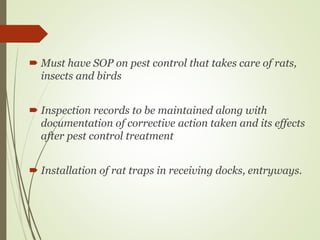 Must have SOP on pest control that takes care of rats,
insects and birds
 Inspection records to be maintained along with
documentation of corrective action taken and its effects
after pest control treatment
 Installation of rat traps in receiving docks, entryways.
 