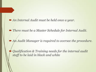  An Internal Audit must be held once a year.
 There must be a Master Schedule for Internal Audit.
 An Audit Manager is required to oversee the procedure.
 Qualification & Training needs for the internal audit
staff to be laid in black and white
 