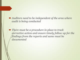  Auditors need to be independent of the area where
audit is being conducted
 There must be a procedure in place to track
corrective action and ensure timely follow up for the
findings from the reports and same must be
documented
 