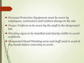  Personal Protective Equipment must be worn by
employees, contractors and visitors always in the site.
 Proper Uniform to be worn by the staff in the designated
lab.
 Warning signs to be installed and clearly visible to avoid
accidents.
 Designated Hand Washing area and staff need to wash &
dry hands before returning to work.
 