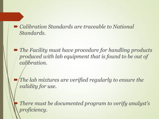  Calibration Standards are traceable to National
Standards.
 The Facility must have procedure for handling products
produced with lab equipment that is found to be out of
calibration.
 The lab mixtures are verified regularly to ensure the
validity for use.
 There must be documented program to verify analyst’s
proficiency.
 