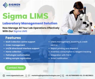Sigma LIMS
Laboratory Management Solution
Now Manage All Your Lab Operations Effectively
With Our Sigma LIMS
Features
Multi Collection centre support
Order management
Uni/Bi directional interface support
Home collection
Pathologist authorization
Billing sample registration
Client management, invoicing & credit
control
Report printing and dispatch
Inventory consumption & reagent tracking
Integration with PACS
Smart notification
www.sigmentech.com marketing@sigmentechnologies.com +91-8276965885/+91-33-66236621
| |
Contact Now
 