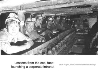 Lessons from the coal face:
launching a corporate intranet
Leah Raper, InterContinental Hotels Group
 