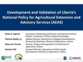 Development and Validation of Liberia’s
National Policy for Agricultural Extension and
Advisory Services (AEAS)
Vickie A. Sigman Consultant, Modernizing Extension and Advisory Services
Project, University of Illinois, Urbana-Champaign
Thomas Gbokie, Jr. Deputy Minister, Department of Regional Development,
Research & Extension, Ministry of Agriculture, Liberia
Moses M. Zinnah Director, Program Management Unit, Ministry of
Agriculture, Liberia
Ousman Tall Assistant Minister, Department of Planning &
Development, Ministry of Agriculture, Liberia
1
 